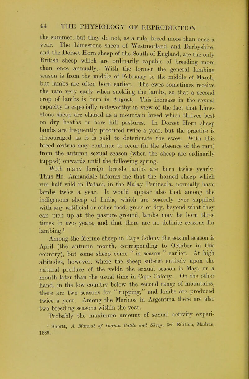 the summer, but they do not, as a rule, breed more than once a year. The Limestone sheep of Westmorland and Derbyshire, and the Dorset Horn sheep of the South of England, are the only British sheep which are ordinarily capable of breeding more than once annually. With the former the general lambing season is from the middle of February to the middle of March, but lambs are often born earher. The ewes sometimes receive the ram very early when suckUng the lambs, so that a second crop of lambs is born in August. This increase in the sexual capacity is especially noteworthy in view of the fact that Lime- stone sheep are classed as a mountain breed which thrives best on dry heaths or bare hill pastures. In Dorset Horn sheep lambs are frequently produced twice a year, but the practice is discouraged as it is said to deteriorate the ewes. With this breed oestrus may continue to recur (in the absence of the ram) from the autumn sexual season (when the sheep are ordinarily tupped) onwards until the foUowing spring. With many foreign breeds lambs are born twice yearly. Thus Mr. Annandale informs me that the horned sheep which run half wild in Patani, in the Malay Peninsula, normally have lambs twice a year. It would appear also that among the indigenous sheep of India, which are scarcely ever supphed with any artificial or other food, green or dry, beyond what they can pick up at the pasture groimd, lambs may be born three times in two years, and that there are no definite seasons for lambing.^ Among the Merino sheep in Cape Colony the sexual season is April (the autumn month, corresponding to October in this country), but some sheep come  in season  earher. At high altitudes, however, where the sheep subsist entirely upon the natural produce of the veldt, the sexual season is May, or a month later than the usual time in Cape Colony. On the other hand, in the low country below the second range of mountains, there are two seasons for  tupping, and lambs are produced twice a year. Among the Merinos in Argentina there are also two breeding seasons within the year. Probably the maximum amount of sexual activity experi- 1 Shortt, A Manual of Indian Cattle and Sheep, 3rd Edition, Madras, 1889.