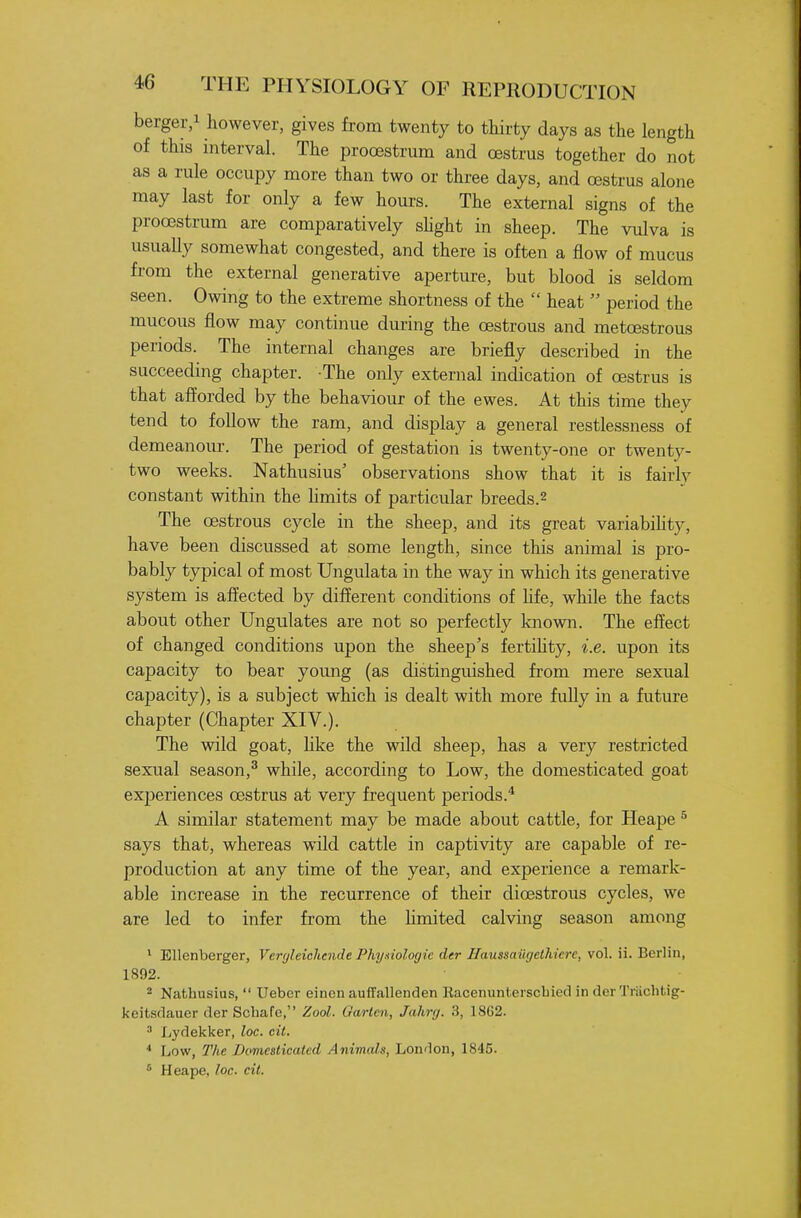 berger/ however, gives from twenty to thirty days as the length of this interval. The prooestriim and oestrus together do not as a rule occupy more than two or three days, and oestrus alone may last for only a few hours. The external signs of the procestrum are comparatively sUght in sheep. The vulva is usually somewhat congested, and there is often a flow of mucus from the external generative aperture, but blood is seldom seen. Owing to the extreme shortness of the  heat  period the mucous flow may continue dmnng the oestrous and metcBstrous periods. The internal changes are briefly described in the succeeding chapter. The only external indication of oestrus is that afforded by the behaviour of the ewes. At this time they tend to follow the ram, and display a general restlessness of demeanour. The period of gestation is twenty-one or twenty- two weeks. Nathusius' observations show that it is fairly constant within the limits of particular breeds.2 The oestrous cycle in the sheep, and its great variabihty, have been discussed at some length, since this animal is pro- bably typical of most Ungulata in the way in which its generative system is affected by different conditions of Kfe, while the facts about other Ungulates are not so perfectly Icnown. The effect of changed conditions upon the sheep's fertihty, i.e. upon its capacity to bear young (as distinguished from mere sexual capacity), is a subject which is dealt with more fully in a future chapter (Chapter XIV.). The wild goat, hke the wild sheep, has a very restricted sexual season,^ while, according to Low, the domesticated goat experiences oestrus at very frequent periods.* A similar statement may be made about cattle, for Heape ^ says that, whereas wild cattle in captivity are capable of re- production at any time of the year, and experience a remark- able increase in the recurrence of their dioestrous cycles, we are led to infer from the limited calving season among ^ EUenberger, Veryleichcnde Physiologic der Hmissaiigelhicrc, vol. ii. Berlin, 1892.  Nathusius,  Uebcr einen auffallenden Racenunterscbied in der Triichtig- keitsdauer der Schafe, Zool. Garten, Jahrg. 3, 18G2. ' Lydekker, loc. cit. * Low, The Domesticated Animals, London, 1845. Heape, loc. cit.