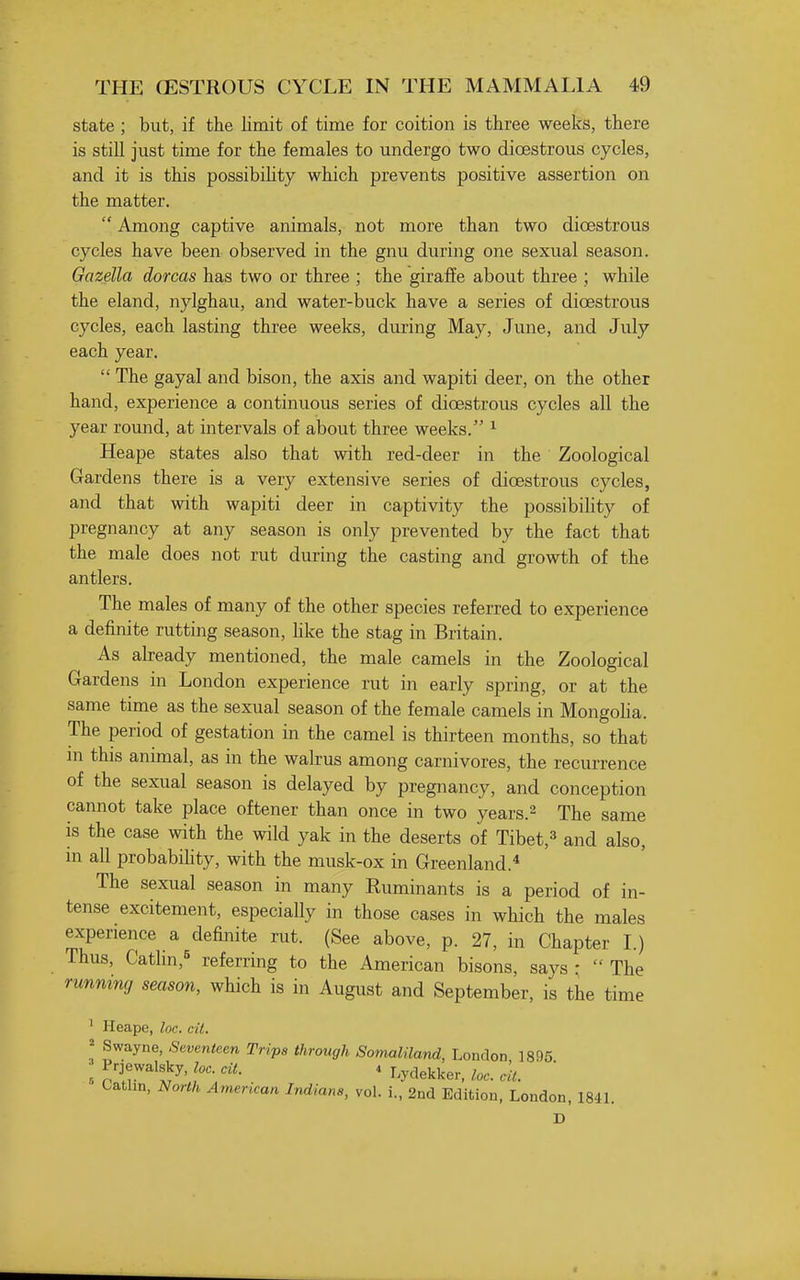 state ; but, if the limit of time for coition is three weeks, there is still just time for the females to undergo two dioestrous cycles, and it is this possibihty which prevents positive assertion on the matter.  Among captive animals, not more than two dioestrous cycles have been observed in the gnu during one sexual season. Gazella doreas has two or three ; the giraffe about three ; while the eland, nylghau, and water-buck have a series of dioestrous cycles, each lasting three weeks, during May, June, and July each year.  The gayal and bison, the axis and wapiti deer, on the other hand, experience a continuous series of dioestrous cycles all the year round, at intervals of about three weeks. ^ Heape states also that with red-deer in the Zoological Gardens there is a very extensive series of dioestrous cycles, and that with wapiti deer in captivity the possibility of pregnancy at any season is only prevented by the fact that the male does not rut during the casting and growth of the antlers. The males of many of the other species referred to experience a definite rutting season, hke the stag in Britain. As abeady mentioned, the male camels in the Zoological Gardens in London experience rut in early spring, or at the same time as the sexual season of the female camels in Mongoha. The period of gestation in the camel is thirteen months, so that ni this animal, as in the walrus among carnivores, the recurrence of the sexual season is delayed by pregnancy, and conception cannot take place oftener than once in two years.^ The same is the case with the wild yak in the deserts of Tibet,^ and also, in all probabihty, with the musk-ox in Greenland. The sexual season in many Euminants is a period of in- tense excitement, especially in those cases in which the males experience a definite rut. (See above, p. 27, in Chapter L) Thus, Cathn,^ referring to the American bisons, says ; The running season, which is in August and September, is the time ' Heape, loc. cil. ^ Swayne, Seventeen Trips through Somaliland, London 1895 a l'\7''^'^^' ' Lydekker, loc. ell. Catlin, North American Indians, vol. i., 2nd Edition, London, 184L D