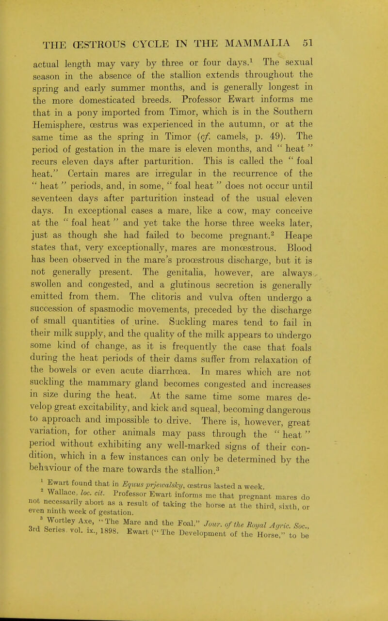 actual length may vary by three or four days.^ The sexual season in the absence of the staUion extends throughout the spring and early summer months, and is generally longest in the more domesticated breeds. Professor Ewart informs me that in a pony imported from Timor, which is in the Southern Hemisphere, oestrus was experienced in the autumn, or at the same time as the spring in Timor (c/. camels, p. 49). The period of gestation in the mare is eleven months, and  heat  recurs eleven days after parturition. This is caUed the  foal heat. Certain mares are irregular in the recurrence of the  heat  periods, and, in some,  foal heat  does not occur until seventeen days after parturition instead of the usual eleven days. In exceptional cases a mare, like a cow, may conceive at the  foal heat and yet take the horse three weeks later, just as though she had failed to become pregnant.^ Heape states that, very exceptionally, mares are monoestrous. Blood has been observed in the mare's prooestrous discharge, but it is not generally present. The genitaha, however, are always, swollen and congested, and a glutinous secretion is generally emitted from them. The chtoris and vulva often undergo a succession of spasmodic movements, preceded by the discharge of small quantities of urine. Suckling mares tend to fail in their milk supply, and the quaHty of the milk appears to undergo some kind of change, as it is frequently the case that foals during the heat periods of their dams suffer from relaxation of the bowels or even acute diarrhoea. In mares which are not suckhng the mammary gland becomes congested and increases m size during the heat. At the same time some mares de- velop great excitabihty, and kick and squeal, becoming dangerous to approach and impossible to drive. There is, however, great variation, for other animals may pass through the heat period without exhibiting any well-marked signs of their con- dition, which in a few instances can only be determined by the behaviour of the mare towards the stalhon.'' ^ Ewart found that in Eqtius prjewalshj, oestrus lasted a week. Wallace, loc. cit. Professor Ewart informs me that pregnant mares do not necessarily abort as a result of taking the horse at the third, sixth or even ninth week of gestation. J WortleyAxe, The Mare and the Foal. Jour, of the Royal Ac,Tic. Soc, 3rd Ser.es vol. ix., 1898. Ewart ( The Development of the Horse, to be