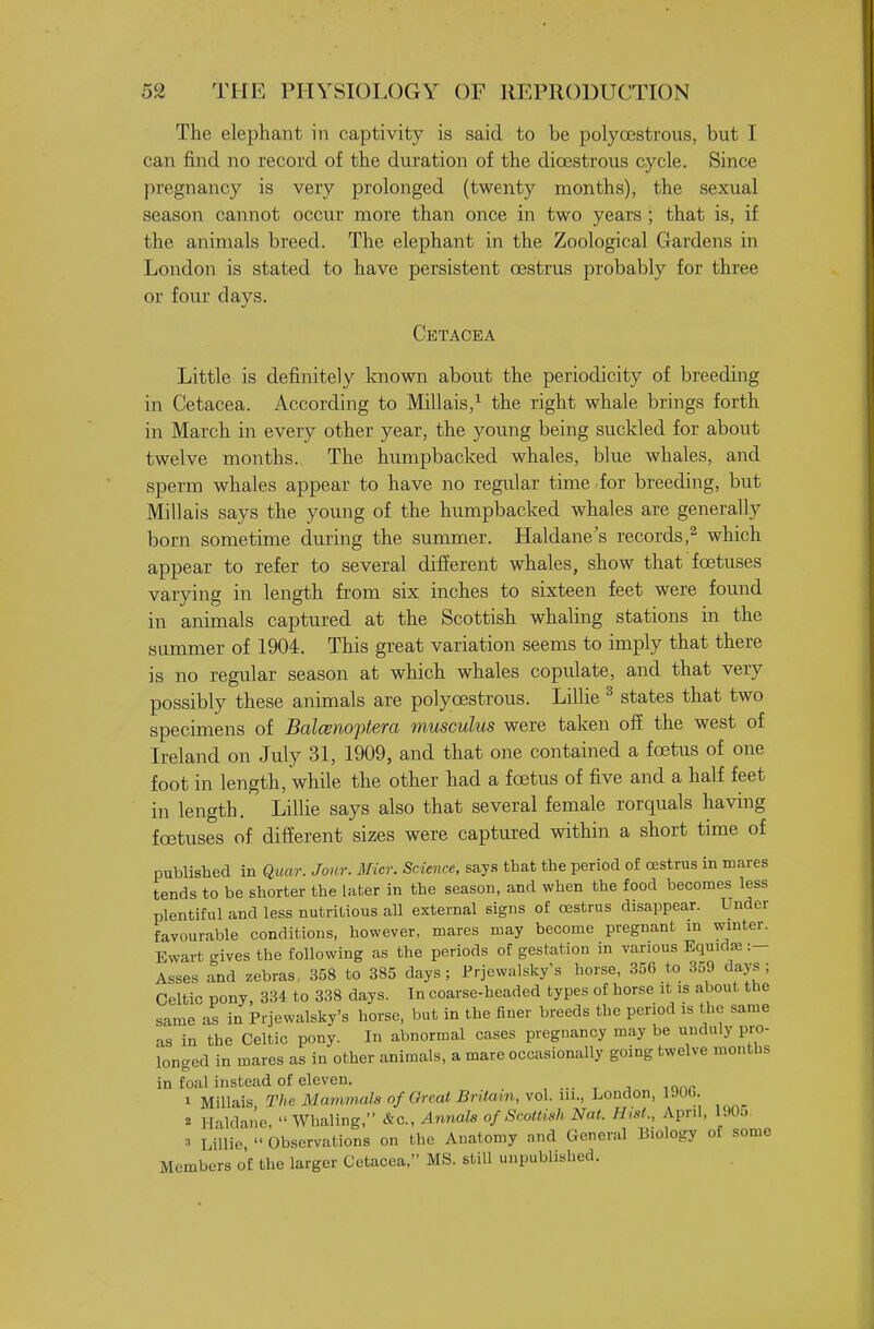 The elephant in captivity is said to be polyoestrous, but I can find no record of the duration of the dioestrous cycle. Since pregnancy is very prolonged (twenty months), the sexual season cannot occur more than once in two years ; that is, if the animals breed. The elephant in the Zoological Gardens in London is stated to have persistent oestrus probably for three or four days. Cetacea Little is definitely Icnown about the periodicity of breeding in Cetacea. According to Millais,^ the right whale brings forth in March in every other year, the young being suckled for about twelve months. The humpbacked whales, blue whales, and sperm whales appear to have no regular time for breeding, but Millais says the young of the humpbacked whales are generally born sometime during the summer. Haldane's records,^ which appear to refer to several different whales, show that' foetuses varying in length from six inches to sixteen feet were found in animals captured at the Scottish whaling stations in the summer of 1904. This great variation seems to imply that there is no regular season at which whales copulate, and that very possibly these animals are polyoestrous. Lillie ^ states that two specimens of Balcenoptera musculus were taken off the west of Ireland on July 31, 1909, and that one contained a foetus of one foot in length, while the other had a foetus of five and a half feet in length. LiUie says also that several female rorquals having foetuses of different sizes were captured within a short time of published in Quar. Jonr. Micr. Science, says that the period of oestrus in mares tends to be shorter the later in the season, and when the food becomes less plentiful and less nutritious all external signs of oestrus disappear. Under favourable conditions, however, mares may become pregnant in winter. Ewart gives the following as the periods of gestation in various EquidjB :- Asses and zebras, 358 to 385 days ; Frjewalsky's horse, 356 to 359 days ; Celtic pony, 834 to 338 days. In coarse-headed types of horse it is about the same as in Frjewalsky's horse, but in the finer breeds the period is the same as in the Celtic pony. In abnormal cases pregnancy may be unduly pro- longed in mares as in other animals, a mare occasionally going twelve months in foal instead of eleven. 1 Millais The Mummala of Great Britain, vol. m., London, IJOl.. 2 Halda.'ie, Whaling, &c.. Annals of Srotli.h Nat. Hist., Apnl, 190o. •■> Lillie,  Observations on the Anatomy and General Biology of some Members of the larger Cetacea, MS. still unpublished.