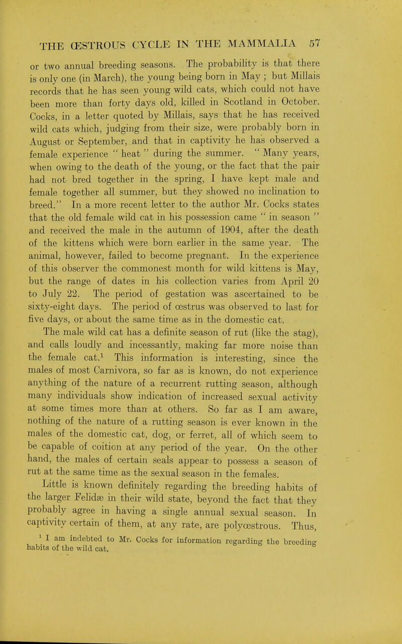 or two annual breeding seasons. The probability is that there is only one (in March), the young being born in May ; but Millais records that he has seen young wild cats, which could not have been more than forty days old, killed in Scotland in October. Cocks, in a letter quoted by Millais, says that he has received wild cats which, judging from their size, were probably born in August or September, and that in captivity he has observed a female experience  heat  during the summer.  Many years, when owing to the death of the yomig, or the fact that the pair had not bred together in the spring, I have kept male and female together all summer, but they showed no inchnation to breed. In a more recent letter to the author Mr. Cocks states that the old female wild cat in his possession came  in season  and received the male in the autumn of 1904, after the death of the kittens which were born earHer in the same year. The animal, however, failed to become pregnant. In the experience of this observer the commonest month for wild kittens is May, but the range of dates in his collection varies from April 20 to July 22. The period of gestation was ascertained to be sixty-eight days. The period of CBstrus was observed to last for five days, or about the same time as in the domestic cat. The male wild cat has a definite season of rut (like the stag), and calls loudly and incessantly, maldng far more noise than the female cat.^ This information is interesting, since the males of most Carnivora, so far as is known, do not experience anything of the nature of a recurrent rutting season, although many individuals show indication of increased sexual activity at some times more than at others. So far as I am aware, nothing of the nature of a rutting season is ever known in the males of the domestic cat, dog, or ferret, all of which seem to be capable of coition at any period of the year. On the other hand, the males of certain seals appear to possess a season of rut at the same time as the sexual season in the females. Little is known definitely regarding the breeding habits of the larger Fehdae in their wild state, beyond the fact that they probably agree in having a single annual sexual season. In captivity certain of them, at any rate, are polyoestrous. Thus, ' I am indebted to Mr. Cocks for information regarding the breeding habits of the wild cat.