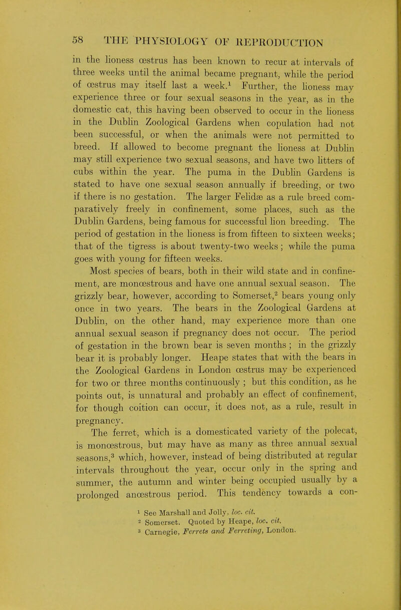 in the lioness oestrus has been known to recur at intervals of three weeks until the animal became pregnant, while the period of oestrus may itself last a week.^ Further, the honess may experience three or four sexual seasons in the year, as in the domestic cat, this having been observed to occur in the honess in the Dublin Zoological Gardens when copulation had not been successful, or when the animals were not permitted to breed. If allowed to become pregnant the honess at Dubhn may still experience two sexual seasons, and have two htters of cubs within the year. The puma in the Dubhn Gardens is stated to have one sexual season annually if breeding, or two if there is no gestation. The larger Fehdse as a rule breed com- paratively freely in confinement, some places, such as the Dublin Gardens, being famous for successful hon breeding. The period of gestation in the honess is from fifteen to sixteen weeks; that of the tigress is about twenty-two weeks ; while the puma goes with young for fifteen weeks. Most species of bears, both in their wild state and in confine- ment, are monoestrous and have one annual sexual season. The grizzly bear, however, according to Somerset,^ bears young only once in two years. The bears in the Zoological Gardens at DubUn, on the other hand, may experience more than one annual sexual season if pregnancy does not occur. The period of gestation in the brown bear is seven months ; in the grizzly bear it is probably longer. Heape states that with the bears in the Zoological Gardens in London oestrus may be experienced for two or three months continuously ; but this condition, as he points out, is imnatural and probably an effect of confinement, for though coition can occur, it does not, as a rule, result in pregnancy. The ferret, which is a domesticated variety of the polecat, is monoestrous, but may have as many as three annual sexual seasons,^ which, however, instead of being distributed at regular intervals throughout the year, occur only in the spring and summer, the autumn and winter being occupied usually by a prolonged anoestrous period. This tendency towards a con- 1 See Marshall and Jolly, loc cil. - Somerset. Quoted by Heape, loc. cit. ^ Carnegie, Ferrets and Ferreting, London.