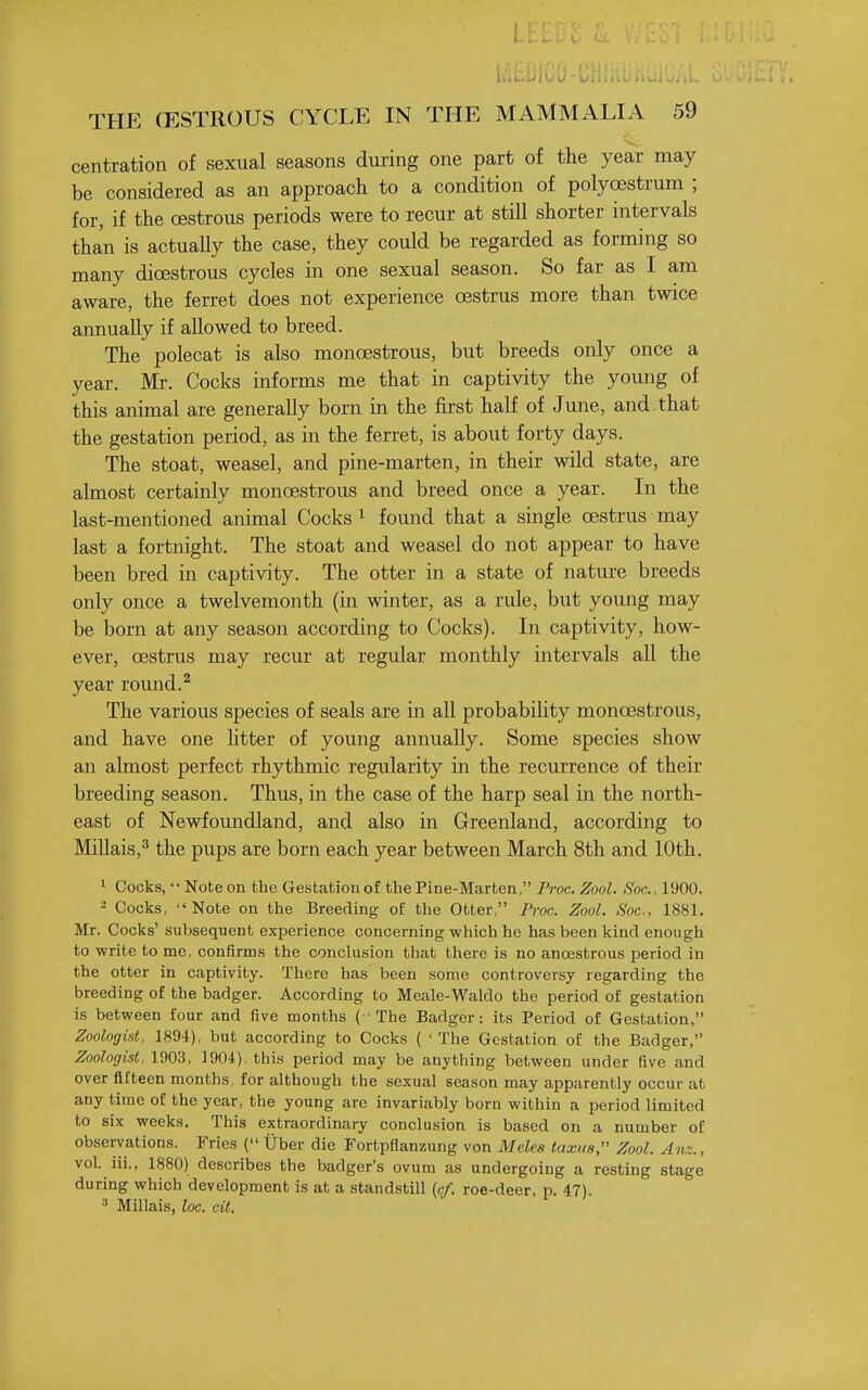 centration of sexual seasons during one part of the year may be considered as an approach to a condition of polycestrum ; for, if the oestrous periods were to recur at still shorter intervals than is actually the case, they could be regarded as forming so many dioestrous cycles in one sexual season. So far as I am aware, the ferret does not experience oestrus more than twice annually if allowed to breed. The polecat is also monoestrous, but breeds only once a year. Mr. Cocks informs me that in captivity the young of this animal are generally born in the first half of June, and. that the gestation period, as in the ferret, is about forty days. The stoat, weasel, and pine-marten, in their wild state, are almost certainly monoestrous and breed once a year. In the last-mentioned animal Cocks ^ found that a single oestrus may last a fortnight. The stoat and weasel do not appear to have been bred in captivity. The otter in a state of nature breeds only once a twelvemonth (in winter, as a rule, but young may be born at any season according to Cocks). In captivity, how- ever, oestrus may recur at regular monthly intervals all the year round. ^ The various species of seals are in all probabiUty monoestrous, and have one htter of young annually. Some species show an almost perfect rhythmic regularity in the recurrence of their breeding season. Thus, in the case of the harp seal in the north- east of Newfoundland, and also in Greenland, according to MiUais,^ the pups are born each year between March 8th and 10th. ' Cocks,  Note on the Gestation of the Pine-Marten, Proc. Zool. Soc, 1900. - Cocks,  Note on the Breeding of the Otter, Proc. Zool. Soc, 1881. Mr. Cocks' subsequent experience concerning which he has been kind enough to write to me, confirms the conclusion that there is no ancEStrous period in the otter in captivity. There has been some controversy regarding the breeding of the badger. According to Meale-Waldo the period of gestation is between four and iive months ( ' The Badger: its Period of Gestation, Zoologist, 1894), but according to Cocks ( ' The Gestation of the Badger, Zoologist, 1903, 1904), this period may be anything between under five and over fifteen months, for although the sexual season may apparently occur at any time of the year, the young are invariably born within a period limited to six weeks. This extraordinary conclusion is based on a number of observations. Fries ( Uber die Fortpflanzung von Melea taxus, Zool. Anz., vol. iii., 1880) describes the badger's ovum as undergoing a resting stage during which development is at a standstill {cf. roe-deer, p. 47). •'' Millais, loc. cit.