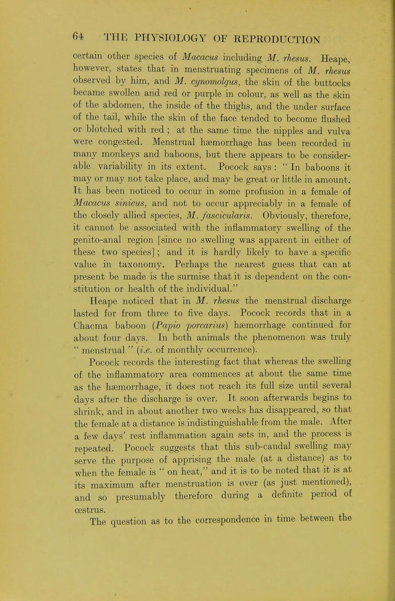 certain other species of Macacus including M. rhesus. Heape, however, states that in menstruating specimens of M. rhesus observed by him, and M. cynomolgus, the skin of the buttocks became swollen and red or purple in colour, as well as the skin of the abdomen, the inside of the thighs, and the under surface of the tail, while the skin of the face tended to become flushed or blotched with red ; at the same time the nipples and vulva were congested. Menstrual haemorrhage has been recorded in many monkeys and baboons, but there appears to be consider- able variabihty in its extent. Pocock says :  In baboons it may or may not take place, and may be great or httle in amount. It has been noticed to occur in some profusion in a female of Macacus sinicus, and not to occm* appreciably in a female of the closely alhed species, M. fascicularis. Obviously, therefore, it cannot be associated with the inflammatory swelUng of the genito-anal region [since no swelling was apparent in either of these two species]; and it is hardly hkely to have a specific value in taxonomy. Perhaps the nearest guess that can at present be made is the surmise that it is dependent on the con- stitution or health of the individual. Heape noticed that in M. rhesus the menstrual discharge lasted for from three to five days. Pocock records that in a Chacma baboon {Papio porcarius) haemorrhage continued for about four days. In both animals the phenomenon was tridy  menstrual  {i.e. of monthly occurrence). Pocock records the interesting fact that whereas the swelling of the inflammatory area commences at about the same time as the haemorrhage, it does not reach its full size until several days after the discharge is over. It soon afterwards begins to shrink, and in about another two weeks has disappeared, so that the female at a distance is indistinguishable from the male. After a few days' rest inflammation again sets in, and the process is repeated. Pocock suggests that this sub-caudal swelUng may serve the purpose of apprising the male (at a distance) as to when the female is  on heat, and it is to be noted that it is at its maximum after menstruation is over (as just mentioned), and so presumably therefore during a definite period of oestrus. The question as to the correspondence in time between the