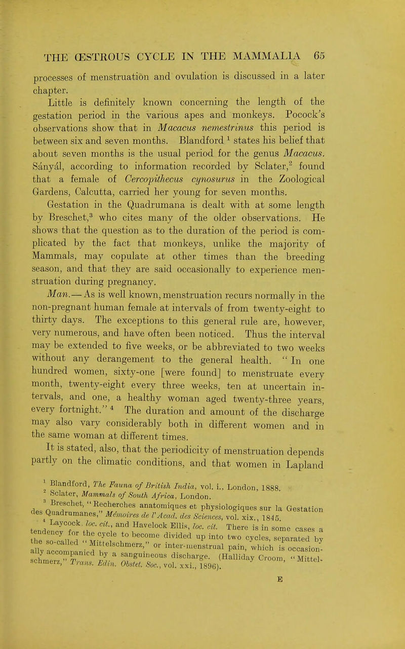 processes of menstruation and ovulation is discussed in a later chapter. Little is definitely known concerning the length of the gestation period in the various apes and monkeys. Pocock's observations show that in Macacus nemestrinus this period is between six and seven months. Blandford ^ states his belief that about seven months is the usual period for the genus Macacus. Sanyd,l, according to information recorded by Sclater,^ found that a female of Cercopithecus cynosurus in the Zoological Gardens, Calcutta, carried her young for seven months. Gestation in the Quadrumana is dealt with at some length by Breschet,^ who cites many of the older observations. He shows that the question as to the duration of the period is com- phcated by the fact that monkeys, unlike the majority of Mammals, may copulate at other times than the breeding season, and that they are said occasionally to experience men- struation during pregnancy. Man.—As is well known, menstruation recurs normally in the non-pregnant human female at intervals of from twenty-eight to thirty days. The exceptions to this general rule are, however, very numerous, and have often been noticed. Thus the interval may be extended to five weeks, or be abbreviated to two weeks without any derangement to the general health.  In one hundred women, sixty-one [were found] to menstruate every month, twenty-eight every three weeks, ten at uncertain in- tervals, and one, a healthy woman aged twenty-three years, every fortnight. * The duration and amount of the discharge may also vary considerably both in different women and in the same woman at different times. It is stated, also, that the periodicity of menstruation depends partly on the climatic conditions, and that women in Lapland ' Blandford, The Fauna of British India, vol. i., London, 1888. Sclater, Mammals of South Africa, London. de.n!!r^''*'''^.f!'/.''''''' ^natomiques et physiologiques sur la Gestation des Qnadrumanes, Memovres dc rAcad. dcs Sciences, vol. xix 1845 Laycock, loc. ciL, and Havelock Ellis, loc. cit. There is in some cases a Z TolnZ r 'r^ c^°>e. separated tne so called Mittelschmerz, or inter-iuenstrual pain, which is occasion loi::::^^'^ ^j.^ r^°^ ^^^^'-^^ ^^^^^^ c-oo™ • MTei. schmerz, Trmis. Edin. Ohstet. Sac, vol. xxi., 1896). E