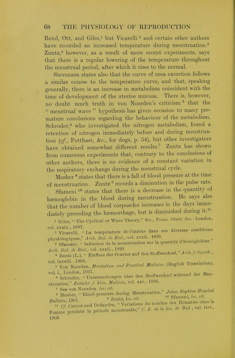 Reinl, Ott, and Giles/ but Vicarelli ^ and certain other authors have recorded an increased temperature during menstruation.^ Zvmtz,^ however, as a result of more recent experiments, says that there is a regular lowering of the temperature throughout the menstrual period, after which it rises to the normal. Stevenson states also that the curve of urea excretion follows a similar course to the temperature curve, and that, speaking generally, there is an increase in metabohsm coincident with the time of development of the uterine mucosa. There is, however, no doubt much truth in von Noorden's criticism ^ that the  menstrual wave  hypothesis has given occasion to many pre- mature conclusions regarding the behaviour of the metabohsm. Schroder, who investigated the nitrogen metabohsm, found a retention of nitrogen immediately before and during menstrua- tion (c/., Potthast, &c., for dogs, p. 54), but other investigators have obtained somewhat different results.^ Zuntz has shown from numerous experiments that, contrary to the conclusions of other authors, there is no evidence of a constant variation in the respiratory exchange during the menstrual cycle. Mosher ^ states that there is a fall of blood pressm-e at the time of menstruation. Zuntz ^ records a diminution in the pulse rate. Sfameni states that there is a decrease in the quantity of haemoglobin in the blood during menstruation. He says also that the number of blood corpuscles increases in the days imme- diately preceding the haemorrhage, but is diminished dunng it. 1 Giles,  The Cyclical or Wave Theory, &c., Trans. Obstet. Soc. London, vol. xxxix., 1897. . 2 Vicarelli, La temperature de I'ut^rus dans ses diverses conditions physiologiques, Arch. Ital. de Biol., vol. xxxii.. 1899. 3 Sfameni, Influence de la menstruation sur la qnantite d'hemoglobine. Arch. Ital. de Biol, vol. xxxii., 1899. , „ , i ,y -i. * Zuntz (L.),  Einfluss der Ovarien auf den StofEwechsel, Arch./. Crynak., ^^^^V^n NoOTden, Metabolism and Practical Medicine (English Translation), ^'sJCfer,'' Untersuchungen Uber den StofTwechsel w.hrend der Men- struation, Zcitschr. f. klin. Medicin, vol. xxv. 1894. no,7/»K,, iqni 9 Zuntz, iw. «/!. bUuueni, ( x-m T^ iarnot and Deflandre.  Variations du nombre des H^-ties che^ la Femme pendant la pdriode menstruelle, C. Ji. de la Soc. de B^ol, vol. Ixm., 1909.