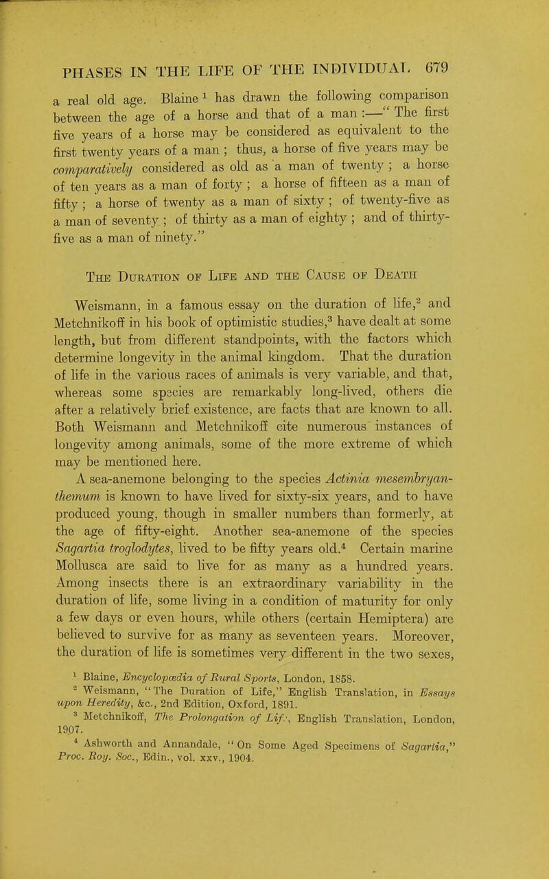 a real old age. Blaine ^ lias drawn the following comparison between the age of a horse and that of a man :— The fii'st five years of a horse may be considered as equivalent to the fii-st twenty years of a man ; thus, a horse of five years may be comparatively considered as old as a man of twenty ; a horse of ten years as a man of forty ; a horse of fifteen as a man of fifty; a horse of twenty as a man of sixty ; of twenty-five as a man of seventy ; of thirty as a man of eighty ; and of thirty- five as a man of ninety. The Duration of Life and the Cause of Death Weismann, in a famous essay on the duration of life,^ and Metchnikoff in his book of optimistic studies,^ have dealt at some length, but from different standpoints, with the factors which determine longevity in the animal kingdom. That the duration of Hfe in the various races of animals is very variable, and that, whereas some spscies are remarkably long-lived, others die after a relatively brief existence, are facts that are known to all. Both Weismann and Metchnikoff cite numerous instances of longevity among animals, some of the more extreme of which may be mentioned here. A sea-anemone belonging to the species Actinia mesemhryan- themum is known to have lived for sixty-six years, and to have produced young, though in smaller numbers than formerly, at the age of fifty-eight. Another sea-anemone of the species Sagartia troglodytes, lived to be fiity years old.* Certain marine Mollusca are said to live for as many as a hundred years. Among insects there is an extraordinary variability in the duration of life, some living in a condition of maturity for only a few days or even hours, while others (certain Hemiptera) are believed to survive for as many as seventeen years. Moreover, the duration of life is sometimes very different in the two sexes, 1 Blaine, Encyclopcedia of Rural Sports, London, 1858. - Weismann, The Duration of Life, English Translation, in Essays upon Heredity, &c., 2nd Edition, Oxford, 1891. ' Metchnikoff, The Prolongation of Lip, English Translation, London, 1907. Ashworth and Annandale,  On Some Aged Specimens of Sagartia, Proc. Roy. Soc, Edin., vol. xxv., 190d.