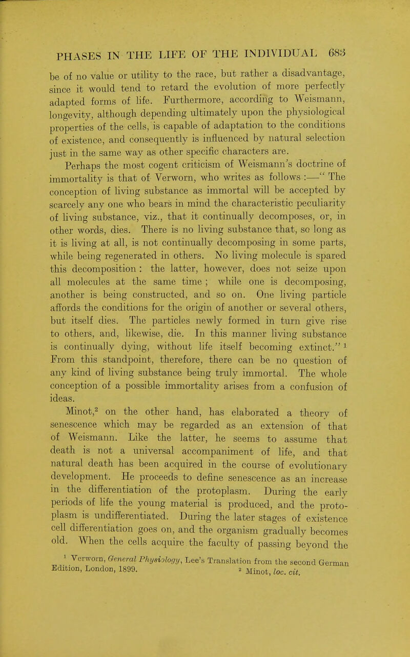 be of no value or utility to the race, but rather a disadvantage, since it would tend to retard the evolution of more perfectly adapted forms of life. Furthermore, according to Weismann, longevity, although depending ultimately upon the physiological properties of the cells, is capable of adaptation to the conditions of existence, and consequently is influenced by natural selection just in the same way as other specific characters are. Perhaps the most cogent criticism of Weismann's doctrine of immortality is that of Verworn, who writes as follows :— The conception of living substance as immortal will be accepted by scarcely any one who bears in mind the characteristic peculiarity of living substance, viz., that it continually decomposes, or, in other words, dies. There is no living substance that, so long as it is living at all, is not continually decomposing in some parts, while being regenerated in others. No living molecule is spared this decomposition : the latter, however, does not seize upon all molecules at the same time ; while one is decomposing, another is being constructed, and so on. One living particle affords the conditions for the origin of another or several others, but itself dies. The particles newly formed in turn give rise to others, and, likewise, die. In this manner living substance is continually dying, without life itself becoming extinct. ^ From this standpoint, therefore, there can be no question of any kind of living substance being truly immortal. The whole conception of a possible immortality arises from a confusion of ideas. Minot,2 on the other hand, has elaborated a theory of senescence which may be regarded as an extension of that of Weismann. Like the latter, he seems to assume that death is not a universal accompaniment of life, and that natural death has been acquired in the course of evolutionary development. He proceeds to define senescence as an increase in the differentiation of the protoplasm. During the earlv periods of life the young material is produced, and the proto- plasm is undifferentiated. During the later stages of existence cell differentiation goes on, and the organism gradually becomes old. When the cells acquire the faculty of passing beyond the 1 Verworn, General Physiology, Lee's Translation from the second German