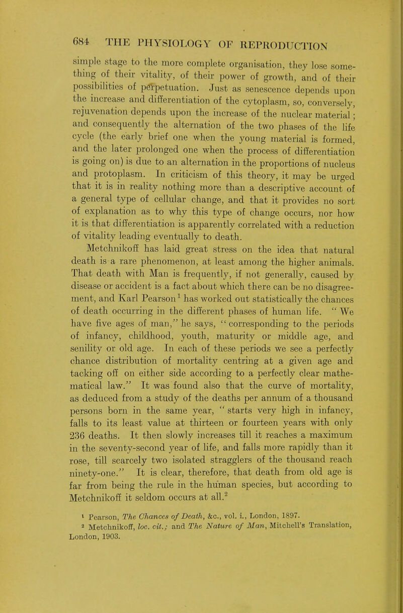 simple stage to the more complete organisation, they lose some- thing of their vitality, of their power of growth, and of their possibilities of pei'petuation. Just as senescence depends upon the increase and differentiation of the cytoplasm, so, conversely, rejuvenation depends upon the increase of the nuclear material; and consequently the alternation of the two phases of the life cycle (the early brief one when the young material is formed, and the later prolonged one when the process of differentiation is going on) is due to an alternation in the proportions of nucleus and protoplasm. In criticism of this theory, it may be urged that it is in reahty nothing more than a descriptive account of a general type of cellular change, and that it provides no sort of explanation as to why this type of change occurs, nor how it is that difEerentiation is apparently correlated with a reduction of vitality leading eventually to death. Metchnikofi has laid great stress on the idea that natural death is a rare phenomenon, at least among the higher animals. That death with Man is frequently, if not generally, caused by disease or accident is a fact about which there can be no disagree- ment, and Karl Pearson^ has worked out statistically the chances of death occurring in the different phases of human life.  We have five ages of man, he says,  corresponding to the periods of infancy, childhood, youth, maturity or middle age, and senility or old age. In each of these periods we see a perfectly chance distribution of mortality centring at a given age and tacking off on either side according to a perfectly clear mathe- matical law. It was found also that the curve of mortality, as deduced from a study of the deaths per annum of a thousand persons born in the same year,  starts very high in infancy, falls to its least value at thirteen or fourteen years with only 236 deaths. It then slowly increases till it reaches a maximum in the seventy-second year of Hfe, and falls more rapidly than it rose, till scarcely two isolated stragglers of the thousand reach ninety-one. It is clear, therefore, that death from old age is far from being the rule in the human species, but according to Metchnikofi it seldom occurs at all.^ 1 Pearson, The Chances of Death, kc, vol. i., London, 1897. 2 Metchnikoff, loc. cil.; and The Nature of Man, Mitchell's Translation, London, 1903.
