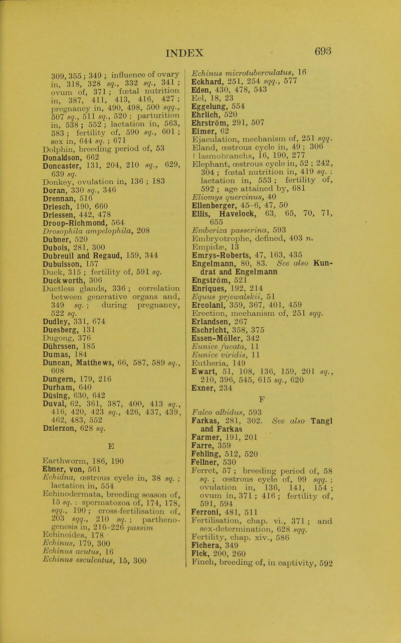 309, 355 ; 349 ; influence of ovary in, 318, 328 sq., 332 sq., 341 ; o^alm of, 371 ; fostal nutrition in, 387, 411, 413, 416, 427; pregnancy in, 490, 498, 500 sqq., 607 sq., 611 sq., 520 ; parturition in, 538 ; 552 ; lactation in, 563, 583 ; fertility of, 590 sq., 601 ; sex in, 644 sq. ; 671 Dolpliin, breeding period of, 53 Donaldson, 662 Doncaster, 131, 204, 210 sq., 629, 639 sq. Donkey, ovulation in, 136 ; 183 Doran, 330 sq., 346 Drennan, 516 Driesch, 190, 660 Driessen, 442, 478 Droop-Richmond, 564 Drosophila ampelopMla, 208 Dubner, 520 Dubois, 281, 300 Dubreuil and Regaud, 159, 344 Dubuisson, 157 Duck, 315 ; fertility of, 591 sq. Duckworth, 306 Ductless glands, 336 ; correlation between generative organs and, 349 sq. ; during pregnancy, 522 sq. Dudley, 331, 674 Duesberg, 131 Dugong, 376 Diihrssen, 185 Dumas, 184 Duncan, Matthews, 66, 587, 589 sq., 008 Dungern, 179, 216 Durham, 640 Diising, 630, 642 Duval, 62, 361, 387, 400, 413 sq., 416, 420, 423 sq., 426, 437, 439, 462, 483, 552 Dzierzon, 628 sq. E Earthworm, 186, 190 Ebner, von, 561 Echidna, oestrous cycle in, 38 sq. ; lactation in, 554 Echinodermata, breeding season of, 15 sq. : spermatozoa of, 174, 178, sqq., 190 ; cross-fertilisation of, 203 sqq., 210 sq. ; partheno- genesis in, 216-226 passim Echinoidca, 178 Echinus, 179, 300 Echinus acutus, 10 Echinus esculentus, 16, 300 Echinus microtuberculatus, 16 Eckhard, 251, 254 sqq., 577 Eden, 430, 478, 543 Eel, 18, 23 Eggelung, 554 Ehrlich, 520 Ehrstrom, 291, 507 Elmer, 62 Ejaculation, mechanism of, 251 sqq. Eland, oestrous cycle in, 49; 306 Masmobranchs, 16, 190, 277 Elephant, oestrous cycle in, 52 ; 242, 304 ; foetal nutrition in, 419 sq. ; lactation in, 553; fertihty of, 592 ; age attained by, 681 Eliomys quercinus, 40 Ellenberger, 45-6, 47, 50 ElUs, Havelock, 63, 65, 70, 71, 655 Emberiza passerina, 593 Embryotrophe, defined, 403 n. EmpidaB, 13 Emrys-Roberts, 47, 163, 435 Engelmann, 80, 83. See also Kun- drat and Engelmaim Engstrom, 521 Enriques, 192, 214 Equus prjewalshii, 51 Ercolani, 359, 367, 401, 459 Erection, mechanism of, 251 sqq. Erlandsen, 267 Eschricht, 358, 375 Essen-Moller, 342 Eunice fucata, 11 Eunice viridis, 11 Eutheria, 149 Ewart, 51, 108, 136, 159, 201 sq., 210, 396, 545, 615 sq., 620 Exner, 234 F Falco albidus, 593 Farkas, 281, 302. See also TangI and Farkas Farmer, 191, 201 Farre, 359 Fehllng, 612, 520 Felhier, 530 Ferret, 57 ; breeding period of, 58 sq. ; oestrous cycle of, 99 sqq. ; ovulation in, 136, 141, 154 ; ovum in, 371 ; 416 ; fertihty of, 591, 594 Ferroni, 481, 511 Fertihsation, chap, vi., 371 ; and sex-determination, 628 sqq. Fertility, chap, xiv., 586 Fichera, 349 Fick, 200, 260 Finch, breeding of, in captivity, 592