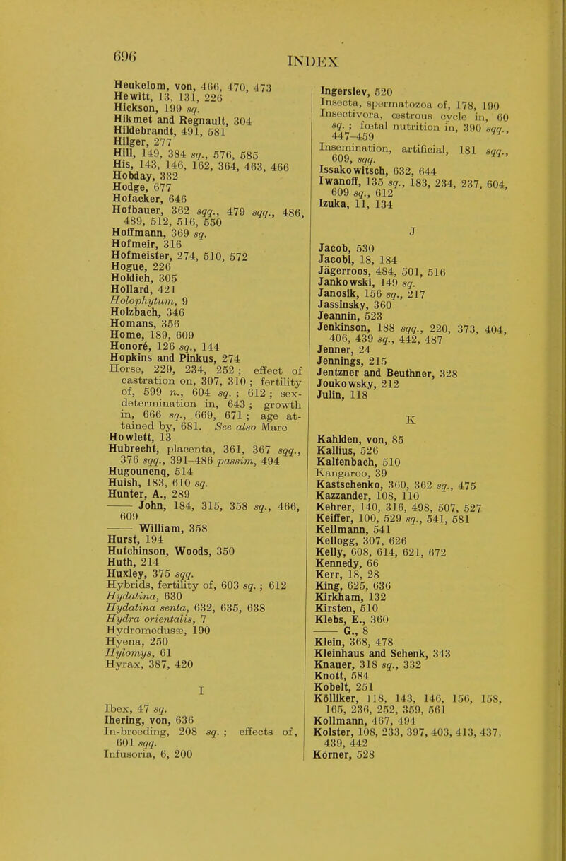 Heukelom, von, 4(i(), 470, 473 Hewitt, 13, 131, 22() Hickson, 1!)!) sq. Hikmet and Regnault, 304 Hildebrandt, 491, 581 Hilger, 277 Hill, 149, 384 sq., 576, 585 His, 143, 146, 162, 364, 463, 466 Hobday, 332 Hodge, 677 Hofacker, 646 Hofbauer, 362 sqq., 479 sqq., 486. 489, 512, 516, 550 Hoffmann, 369 sq. Hofmeir, 316 Hofmeister, 274, 510, 572 Hogue, 226 Holdich, 305 Hollard, 421 Holophytum, 9 Holzbach, 346 Homans, 356 Home, 189, 609 Honore, 126 sq., 144 Hopkins and Pinkus, 274 Horse, 229, 234, 252 ; effect of castration on, 307, 310 ; fertility of, 599 n., 604 sq. ; 612 ; sex- determination in, 643 ; growth in, 666 sq., 669, 671 ; age at- tained by, 681. See also Mare Howlett, 13 Hubrecht, placenta, 361, 367 sqq., 376 sqq., 391-486 passim, 494 Hugounenq, 514 Huish, 183, 610 sq. Hunter, A., 289 John, 184, 315, 358 sq., 466, 609 William, 358 Hurst, 194 Hutchinson, Woods, 350 Huth, 214 Huxley, 375 sqq. Hybrids, fertility of, 603 sq. ; 612 Hydatina, 630 Hydatina senta, 632, 635, 638 Hydra orientalis, 7 Hydromedusae, 190 Hyena, 250 Hylomys, 61 Hyrax, 387, 420 I Ibex, 47 sq. Ihering, von, 636 In-breeding, 208 sq. ; effects of, 601 sqq. Infusoz'ia, 6, 200 Ingerslev, 520 Insocta, spermatozoa of, J 78, 190 Insectivora, cestrous cycle in, 60 sq. ; foetal nutrition iti, 390 'son.. 447-459 Insemination, artificial, 181 aqq., 609, sqq. Issakowitsch, 632, 644 Iwanoff, 135 sq., 183, 234, 237, 604, 609 sq., 612 Izuka, 11, 134 J Jacob, 530 Jacobi, 18, 184 Jagerroos, 484, 501, 516 Jankowski, 149 sq. Janosik, 156 sq., 217 Jassinsky, 360 Jeannin, 523 Jenkinson, 188 sqq., 220, 373, 404, 406, 439 sq., 442, 487 Jenner, 24 Jennings, 215 Jentzner and Beuthner, 328 Joukowsky, 212 Julin, 118 K Kahlden, von, 85 Kallius, 526 Kaltenbach, 510 Kangaroo, 39 Kastschenko, 360, 362 sq., 475 Kazzander, 108, 110 Kehrer, 140, 316, 498, 507, 527 Keifler, 100, 529 sq., 541, 581 Keilmann, 541 Kellogg, 307, 626 Kelly, 608, 614, 621, 672 Kennedy, 66 Kerr, 18, 28 King, 625, 636 Kirkham, 132 Kirsten, 510 Klebs, E., 360 Q g Klein, 368, 478 Kleinhaus and Schenk, 343 Knauer, 318 sq., 332 Knott, 584 Kobelt, 251 KolUker, 118, 143, 146, 156, 158, 165, 236, 252, 369, 561 Kollmann, 467, 494 Kolster, 108, 233, 397, 403, 413, 437, 439, 442 Korner, 528