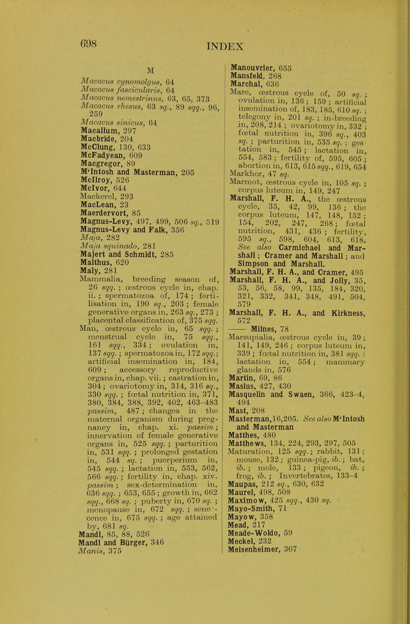 M Macacus cynomolgus, G4 Macacua faacicularis, 64 Macacus nemeslrinus, 63, 65, 373 Macacus rhesus, 63 sq., 89 sqq., 96. 259 11' ' Macacus sinicus, 64 Macallum, 297 Macbride, 204 McClung, 130, 633 McFadyean, 609 Macgregor, 89 M'Intosh and Masterman, 205 McIIroy, 526 Mclvor, 644 Mackerel, 293 MacLean, 23 Maerdervort, 85 Magnus-Levy, 497, 499, 506 sq., 519 Magnus-Levy and Falk, 356 Maja, 282 Maja squinado, 281 Majert and Schmidt, 285 Malthus, 620 Maly, 281 Mammalia, breeding season of, 26 sqq. ; cestrous cycle in, chap, ii. ; spermatozoa of, 174 ; ferti- lisation in, 190 sq., 203 ; female generative organs in, 263 sq., 273 ; placental classification of, 375 sqq. Man, cestrous cycle in, 65 sqq. ; menstrual cycle in, 75 sqq., 161 sqq., 334; ovulation in, 131 sqq.; spermatozoa in, 172 sqq.; artificial insemination in, 184, 609 ; accessory reproductive organs in, chap. vii.; castration in, 304; ovariotomy in, 314, SIG sq., 330 sqq. ; foetal nutrition in, 371, 380, 384, 388, 392, 402, 463-483 passim, 487 ; changes in the maternal organism during preg- nancy in, chap. xi. passim; innervation of female generative organs in, 525 sqq. ; parturition in, 531 sqq. ; prolonged gestation in, 544 sq. ; puerperium in, 545 sqq. ; lactation in, 553, 562, 566 sqq.; fertility in, chap. xiv. passim; sex-determination in, 636 sqq. ; 653, 655 ; growth in, 662 sqq., 668 sq. ; puberty in, 670 sq. ; menopause in, 672 sqq. ; sene - conce in, 675 sqq. ; age attained by, 681 sq. Mandl, 85, 88, 526 Mandl and Biirger, 346 Manis, 375 Manouvrler, 655 Mansfeld, 268 Marchal, 636 Mare, cestrous cycle of, 50 sq. ; ovulation in, 136; 159; artificial msemination of, 183, 185, 610 sg. ; telegony in, 201 sq. ; in-breoding in, 208, 214 ; ovariotomy in, 332 ; foetal nutrition in, 396 sq., 403 sq. ; parturition in, 535 89. ; ges- tation in, 545 ; lactation in, 554, 583 ; fertility of, 595, 605 ; abortion in, 613, %15 aqq., 619, 654 Markhor, 47 sq. Marmot, cestrous cycle in, 105 sq. ; corpus luteum in, 149, 247 Marshall, F. H. A., the cestrous cycle, 35, 42, 99, 136 ; the corpus luteum, 147, 148, 152 ; 154, 202, 247, 268; foetal nutrition, 431, 436 ; fertiUty, 595 sq., 598, 604, 613, 618. See also Carmichael and Mar- shall ; Cramer and Marshall; and Simpson and Marshall. Marshall, F. H. A., and Cramer, 495 Marshall, F. H. A., and Jolly, 35, 53, 56, 58, 99, 135, 184, 320, 321, 332, 341, 348, 491, 504, 579 Marshall, F. H. A., and Kirkness, 572 Milnes, 78 Marsupialia, cestrous cycle in, 39; 141, 149, 246 ; corj)us luteum in, 339 ; foetal nutrition in, 381 sqq. ; lactation in, 554; mammary glands in, 576 Martin, 69, 86 Masius, 427, 430 Masquelm and Swaen, 366, 423-4, 494 Mast, 208 Masterman,16,205. See also M'Intosh and Masterman Matthes, 480 Matthews, 134, 224, 293, 297, 505 Matiiration, 125 sqq.; rabbit, 131; mouse, 132 ; guinea-pig, ih.; bat, ib. ; mole, 133 ; pigeon, ib. ; frog, ih. ; Invertebrates, 133-4 Maupas, 212 sg-., 630, 632 Maurel, 498, 508 Maximow, 425 sqq., 430 sq. Mayo-Smith, 71 Mayow, 358 Mead, 217 Meade-Woldo, 59 Meckel, 232 Meisenheimer, 307