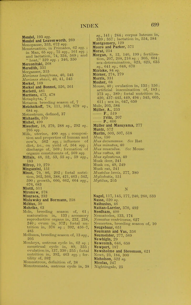 Mendel, 193 sqq. Mendel and Leavenworth, 269 Menopause, 353, 672 sqq. Menstruation, in Primates, 62 sqq. ; in Man, 65 sqq., 75 sqq., 161 sqq. ; and lactation, 74, 334, 569 ; and  heat, 329 sqq. ; 346, 350 Merconitski, 268 Meredith, 331 Merganser, 315 Meriones longifrons, 40, 545 Meriones shawi, 40, 41, 545 Merkel, 169 Merkel and Bonnet, 526, 561 Merletti, 481 Merttens, 473, 478 Metaphyta, 7 Metazoa breeding season of, 7 Metchnikofl, 78, 111, 163, 679 sq., 684 sq. MetcBStrum, defined, 37 Michaelis, 570 Michel 499 Miescher, 18, 279, 288 sq., 292 sq., 295 sqq. Milk, uterine, 400 sqq. ; composi- tion and properties of human and cow's, 562 sqq. ; influence of diet, &c., on yield of, 564 sqq. ; discharge of, 569 ; formation of organic constituents of, 569 sqq. MillaiS, 48, 52, 63, 55 sq., 59 sqq., 183 Milroy, 19, 279 Mingazzini, 151 Minot, 79, 86, 202 ; foetal nutri- tion, 362, 366, 388, 421, 463 ; 542, 590; gi-owth, 660, 662, 664 sqq., 676, 683 Miotti, 511 Mironow, 578 Misuraca, 232 Mislawsky and Bormann, 258 Mobius, 30 Mohrike, 63 Mole, isreeding season of, 61 ; maturation in, 133 ; accessory reproductive organs in, 232, 238, 240 ; ovum in, 372; festal nu- trition in, 376 sq. ; 392, 456-7, 485 MoUusca, breeding season of, 13 sqq., 205 Monkeys, cestrous cycle in, 62 sq. ; menstrual cycle in, 89, 335; ovulation in, 137, 330 ; 255 ; fcetal nutrition in, 392, 463 sqq. ; fer- tihty of, 592 Moncestrous, definition of, 38 Monotremata, cestrous cycle in, 38 sg., 141 ; 244; corpus luteum in, 339 ; 357 ; lactation in, 554, 584 Montgomery, 129 Moore and Parker, 571 Morat, 254 Morgan, 8, 12, 140, 199 ; fertilisa- tion, 207, 208, 21Q sq. ; 305, 604; sex-determination, 623, 625, 635 sq., 641 sq., 648, 670 Moricke, 84 sq. Morner, 274, 279 Morris, 331 Mosher, 68 Mouse, 40 ; ovulation in, 135 ; 156 ; artificial insemination of, 183 ; 373 sq., 389; foetal nutrition in, 420, 437-442, 449, 494 ; 545, 605, 611 ; sex in, 647, 650 Mule, 203, 584 Mtiller, A., 253 F., 519 Fritz, 207 P., 606 Miiller and Masuyama, 277 Muntz, 572 Murlin, 503, 507, 618 Mus, 150 Mus decumanus. See Rat Mus minutus, 40 Mus musculus. Sea Mouse Mus rattus, 40 Mus sylvaticus, 40 Musk deer, 241 Musk ox, 49, 249 Musk rat, 241 Mustelus loivis, 277, 380 Myliobatis, 151 Mytilus, 206 N Nagel, 117, 146, 177, 240, 260, 533 Nasse, 620 sq. Nathusius, 46 Nattan-Larrier, 370, 492 Needham, 400 Nematodes, 133, 174 Nematus ventricosus, 627 Nemertea, breeding season of, 10 Neugebaur, 651 Neumann and Vas, 356 Neumeister, 277, 669 Newbigin, 29 Newcomb, 646, 650 Newport, 187 Newsholme and Stevenson, 621 Newt, 23, 184, 300 Nicholson, 522 sq. Nicolas, 247 Nightingale, 26