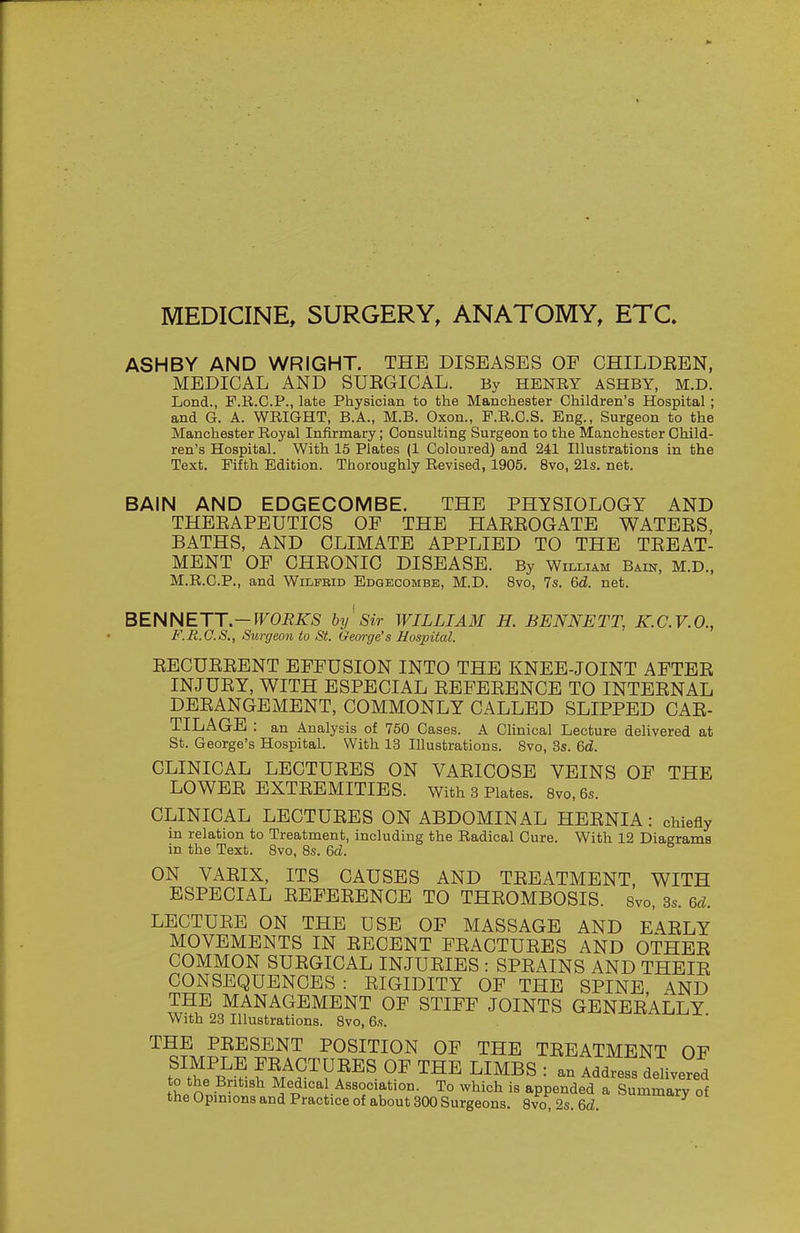 MEDICINE, SURGERY, ANATOMY, ETC. ASHBY AND WRIGHT. THE DISEASES OF CHILDEBN, MEDICAL AND SUEGICAL. By HENRY ASHBY, M.D. Lond., P.R.C.P., late Physician to the Manchester Children's Hospital ; and G. A. WRIGHT, B.A., M.B. Oxon., F.R.C.S. Eng., Surgeon to the Manchester Royal Infirmary; Consulting Surgeon to the Manchester Child- ren's Hospital. With 15 Plates (1 Coloured) and 241 Illustrations in the Text. Fifth Edition. Thoroughly Revised, 1905. 8vo, 21s. net. BAIN AND EDGECOMBE. THE PHYSIOLOGY AND THEEAPEUTICS OF THE HAEEOGATE WATEES, BATHS, AND CLIMATE APPLIED TO THE TEEAT- MENT OF CHEONIC DISEASE. By Wilmam Bain, M.D., M.R.C.P., and Wilfrid Edgecombe, M.D. 8vo, 7s. 6d. net. BENNETT.—IFOiJiTS bij ' Sir WILLIAM H. BENNETT, K.C.V.O., F.R.O.S., Surgeon to St. George's Hospital. EECUEEENT EFFUSION INTO THE KNEE-JOINT AFTEE INJUEY, WITH ESPECIAL EEFEEENCE TO INTEENAL DEEANGEMENT, COMMONLY CALLED SLIPPED CAE- TILAGE : an Analysis of 750 Cases. A Clinical Lecture delivered at St. George's Hospital. With 13 Illustrations. Bvo, 3s. 6d. CLINICAL LECTUEES ON VAEICOSE VEINS OF THE LOWEE EXTEEMITIES. With 3 Plates. 8vo,6s. CLINICAL LECTUEES ON ABDOMINAL HEENIA: chiefly in relation to Treatment, including the Radical Cure. With 12 Diagrams in the Text. 8vo, 8s. 6d. ON VAEIX, ITS CAUSES AND TEEATMENT, WITH ESPECIAL EEFEEENCE TO THEOMBOSIS. 8vo, 3s. 6d. LECTUEB ON THE USE OF MASSAGE AND EAELY MOVEMENTS IN EECENT FEACTUEES AND OTHEE COMMON SUEGICAL INJUEIES : SPEAINS AND THEIE CONSEQUENCES : EIGIDITY OF THE SPINE AND THE MANAGEMENT OF STIFF JOINTS GENEEALLY With 23 Illustrations. 8vo, 6s. THE PEESENT POSITION OF THE TEEATMENT OF t?tS? ™^ ^I^^S : an Addre. deUve?e! tU^iSfanTp^S^^^^^^^ y of