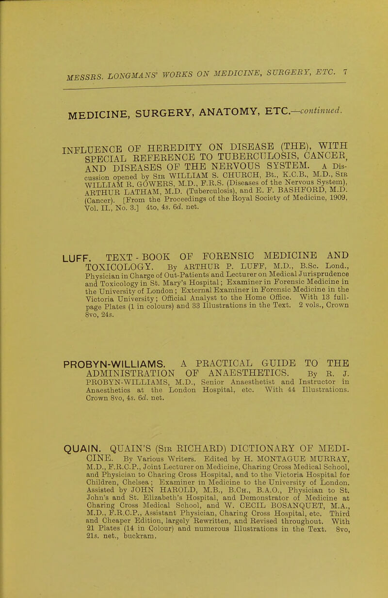 MEDICINE, SURGERY, ANATOMY, RTC—continued. INFLUENCE OF HEEBDITY ON DISEASE (THE), WITH SPECIAL EEFEEENCB TO TUBEECTTLOSIS, CANCEE, AND DISEASES OF THE NEEVOUS SYSTEM, a Dis- cussion opened by Sm WILLIAM S. CHUEGH, Bt., K.G.B., M.D., Sib WILLIAM E. GOWEES, M.D., P.E.S. (Diseases of the Nervous System), AETHUE LATHAM, M.D. (Tuberculosis), and E. E. BASHFOED, M.D. (Cancer). [Erom the Proceedings of the Eoyal Society of Medicine, 1909, Vol. II., No. 3.] 4to, 4s. 6d. net. LUFF. TEXT - BOOK OF FOEENSIC MEDICINE AND TOXICOLOGY. By AETHUE P. LUEE, M.D., B.Sc. Lond., Physician in Gharge of Out-Patients and Lecturer on Medical Jurisprudence and Toxicology in St. Mary's Hospital; Examiner in Eorensic Medicine in the University of London; External Examiner in Eorensic Medicine in the Victoria University; Official Analyst to the Home OfiSce. With 13 full- page Plates (1 in colours) and 33 Illustrations in the Text. 2 vols., Crown 8vo, 24s. PROBYN-WILLIAMS. A PEACTICAL GUIDE TO THE ADMIN ISTEATION OF ANAESTHETICS. By E. J. PEOBYN-WILLIAMS, M.D., Senior Anaesthetist and Instructor in Anaesthetics at the London Hospital, etc. With 44 Illustrations. Crown 8vo, 4s. 6d. net. QUAIN. QUAIN'S (Sie EICHAED) DICTIONAEY OF MEDI- CINE. By Various Writers. Edited by H. MONTAGUE MUEEAY, M.D., F.E.G.P., Joint Lecturer on Medicine, Charing Cross Medical School, and Physician to Charing Cross Hospital, and to the Victoria Hospital for Children, Chelsea; Examiner in Medicine to the University of London. Assisted by JOHN HAEOLD, M.B., B.Gh., B.A.O., Physician to St. John's and St. Elizabeth's Hospital, and Demonstrator of Medicine at Charing Cross Medical School, and W. CECIL BOSANQUET, M.A., M.D., F.E.C.P., Assistant Physician, Charing Gross Hospital, etc. Third and Cheaper Edition, largely Eewritten, and Eevised throughout. With 21 Plates (14 in Colour) and numerous Illustrations in the Text. 8vo, 21s. net., buckram.