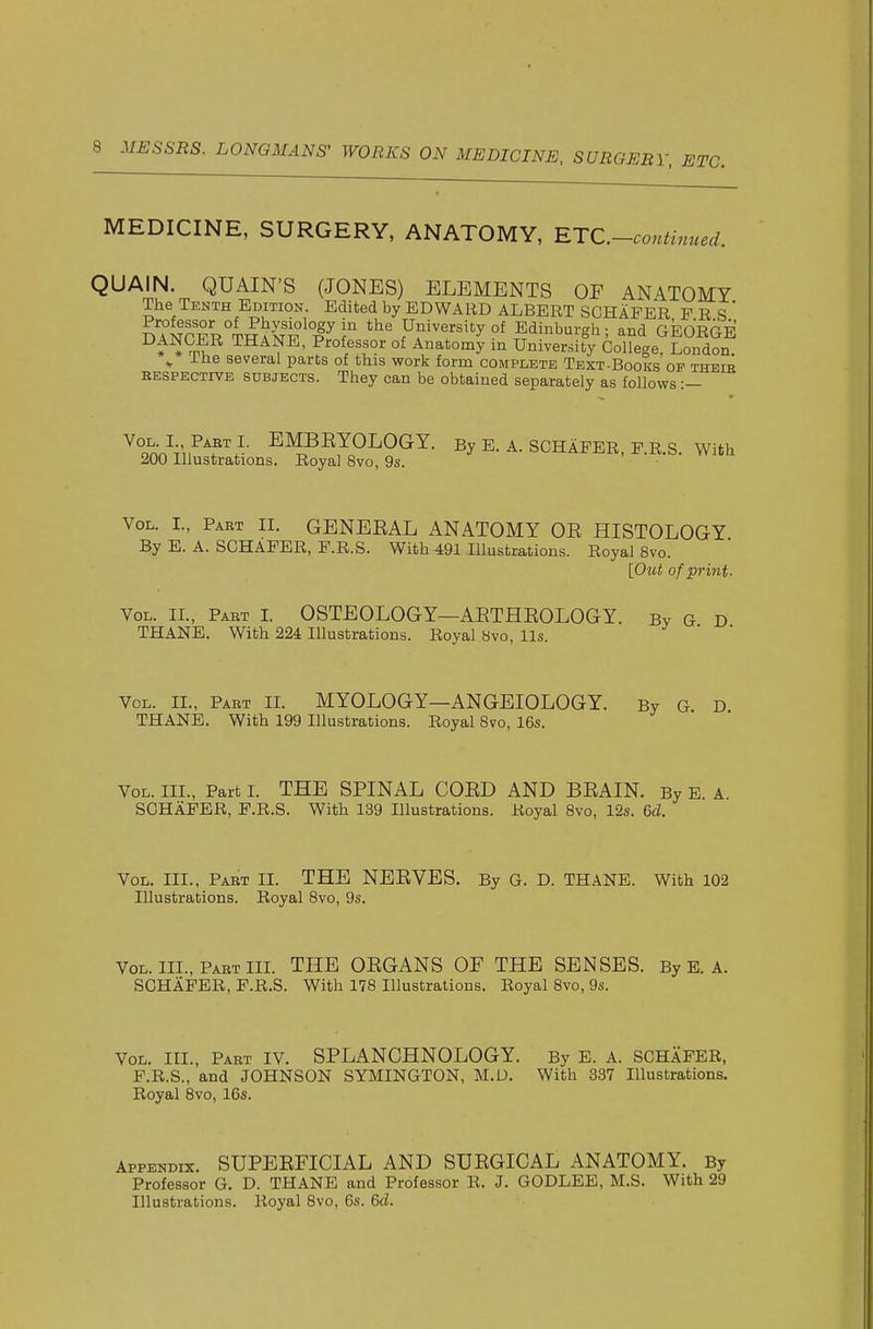 MEDICINE, SURGERY, ANATOMY, RTC.-continued. QUAIN. QUAIN'S (JONES) ELEMENTS OF ANATOMY The Tenth Edition. Edited by EDWARD ALBERT SCHAPER P R S ' mNrFR°TRAS^°l^r Ufi^^'sit^yof Edinburgh; and GEOEGE H THANE, Professor of Anatomy in University College, London. ^ The several parts of this work form complete Text-Books op theie RESPECTIVE SUBJECTS. They can be obtained separately as follows :— ^on•nV„^^^^^• ^MBEYOLOGY. By E. a. SCHAPER, p.r.s. With 200 Illustrations. Royal Bvo, 9s. ■ Vol. I., Paet IL GENEEAL ANATOMY OE HISTOLOGY By E. A. SCHAPER, P.R.S. With 491 Illustrations. Royal Bvo. [Out of print. Vol. IL, Part I. OSTEOLOGY—AETHEOLOGY. By G D THANE. With 224 Illustrations. Royal Bvo, lis. Vol. IL, Part II. MYOLOGY—ANGEIOLOGY. By G. D. THANE. With 199 Illustrations. Royal Bvo, 16s. Vol. III., Part I. THE SPINAL COED AND BEAIN. By E. A. SCHAPER, P.R.S. With 139 Illustrations. Royal Bvo, 12s. 6d. Vol. III., Part II. THE NBEVES. By G. D. THANE. With 102 Illustrations. Royal Bvo, 9s. Vol. III., Part IIL THE OEGANS OF THE SENSES. By E. A. SCHAPER, P.R.S. With 178 Illustrations. Royal Bvo, 9s. Vol. III., Part IV. SPLANCHNOLOGY. By E. A. SCHAPER, P.R.S., and JOHNSON SYMINGTON, M.D. With 337 Illustrations. Royal Bvo, 16s. Appendix. SUPEEFICIAL AND SUEGICAL ANATOMY. By Professor G. D. THANE and Professor R. J. GODLEE, M.S. With 29 Illustrations. Royal Bvo, 6s. 6d.