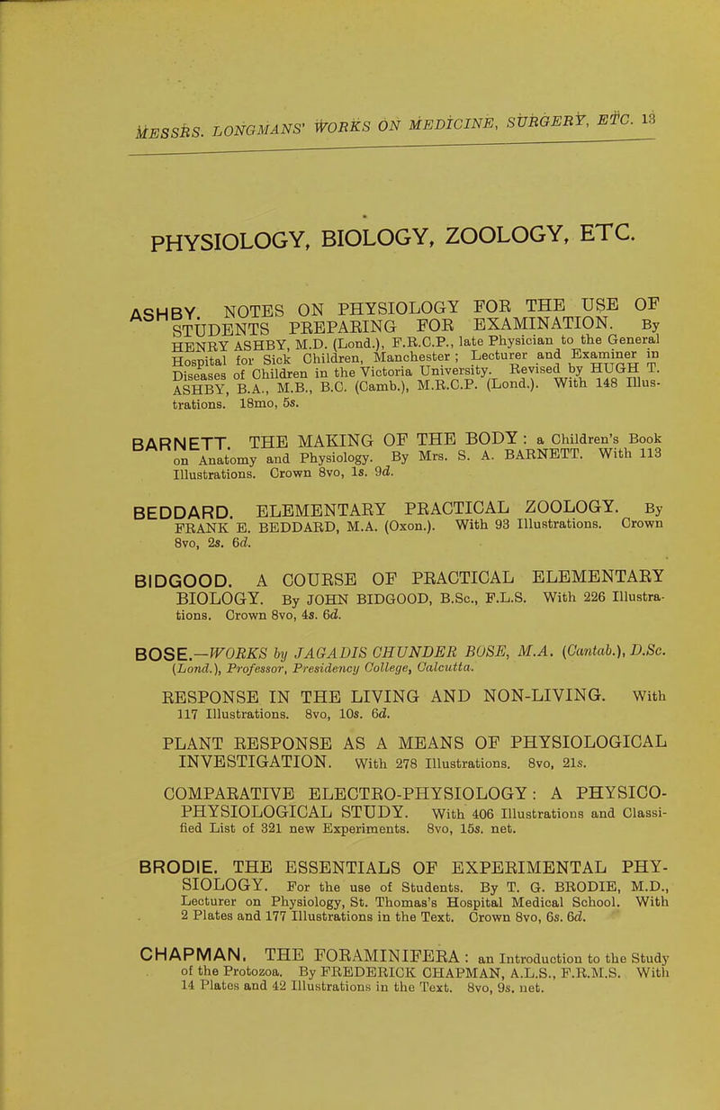 PHYSIOLOGY, BIOLOGY, ZOOLOGY, ETC. ASH BY NOTES ON PHYSIOLOGY FOE THE USE OF STUDENTS PEEPAEING FOE EXAMINATION. By HENRY ASHBY, M.D. (Lond.), F.B.C.P., late Physician to the General Hospital for Sick Children, Manchester ; Lecturer and Examiner in Diseases of Children in the Victoria University Revised by HUGH T. ASHBY, B.A., M.B., B.C. (Camb.), M.R.C.P. (Lond.). With 148 Illus- trations. 18mo, 5s. BARNETT THE MAKING OF THE BODY: a Children's Book on Anatomy and Physiology. By Mrs. S. A. BARNETT. With 113 Illustrations. Crown 8vo, Is. 9d. BEDDARD ELEMENTAEY PEACTICAL ZOOLOGY. By FRANK E. BEDDARD, M.A. (Oxon.). With 93 Illustrations. Crown 8vo, 2s. 6d. BIDGOOD. A COUESE OF PEACTICAL ELEMENTAEY BIOLOGY. By JOHN BIDGOOD, B.Sc, F.L.S. With 226 Illustra- tions. Crown 8vo, is. 6d. BOSE—WORKS by JAGADIS GHUNDER BOSS, M.A. (Cantab.), D.Sc. (Lond.), Professor, Presidency College, Calcutta. EESPONSE IN THE LIVING AND NON-LIVING. With 117 Illustrations. Svo, 10s. 6d. PLANT EESPONSE AS A MEANS OF PHYSIOLOGICAL INVESTIGATION. With 278 Illustrations. 8vo. 21s. COMPAEATIVE ELECTEO-PHYSIOLOGY: A PHYSICO- PHYSIOLOGICAL STUDY. With 406 Illustrations and Classi- fied List of 321 new Experiments. Svo, 15s. net. BRODIE, THE ESSENTIALS OF EXPEEIMENTAL PHY- SIOLOGY. For the use of Students. By T. G. BRODIE, M.D., Lecturer on Physiology, St. Thomas's Hospital Medical School. With 2 Plates and 177 Illustrations in the Text. Crown Svo, 6s. 6d. CHAPMAN. THE FOEAMINIFEEA : an Introduction to the Study of the Protozoa. By FREDERICK CHAPMAN, A.L.S., F.R.M.S. With 14 Plates and 42 Illustrations in the Text. Svo, 9s. net.