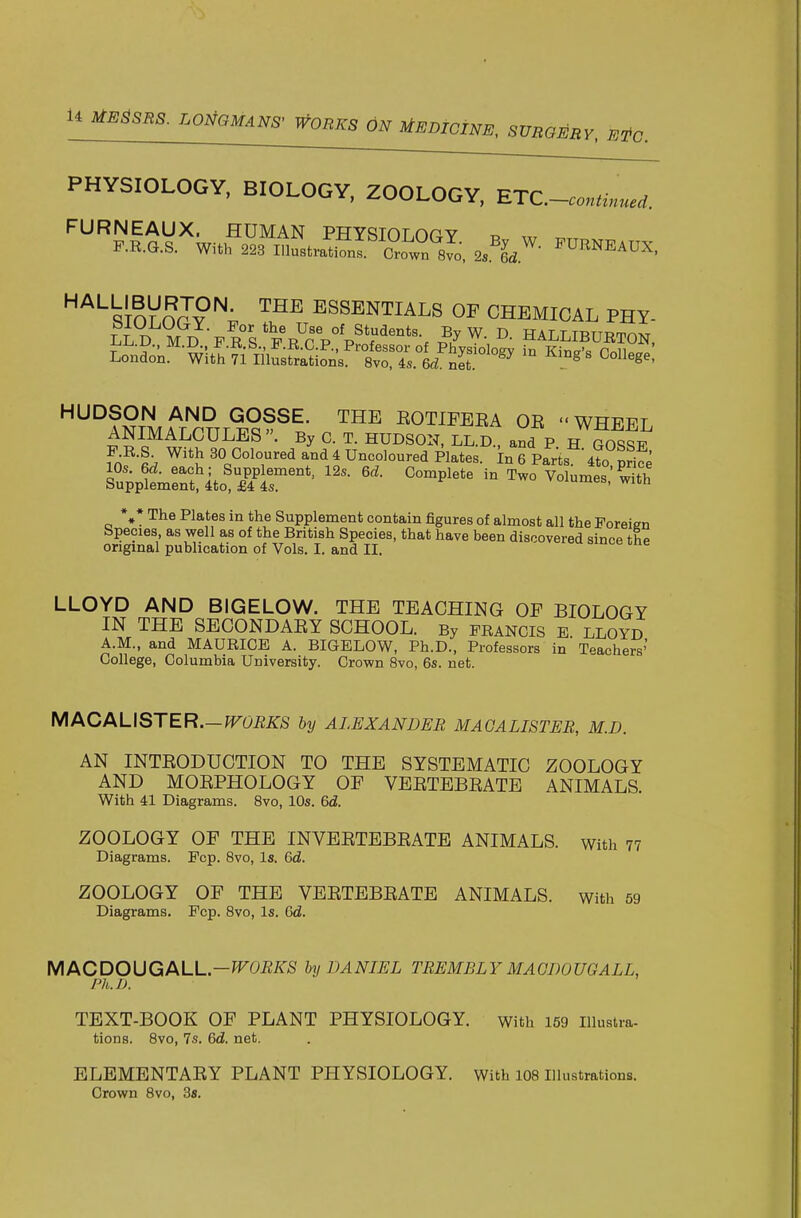 PHYSIOLOGY, BIOLOGY, ZOOLOGY, UTC-conUnuei. FURNEAUX. HUMAN PHYSIOLOGY w F.R.G.S. With 223 IllustratiSif Crown sl', 2s\^- ^^RNEAUX. '^^^sloVnrv™^ ESSENTIALS OF CHEMICAL PHY- London. With 71 Illustrations. 8vo, 4s. 6d net ^ HUDSON AND GOSSE. THE EOTIFEEA OE  WHEFT ANIMALCULES. By C. T. HUDSON. LlSC and P H GOS^E fo^-L ^'^l 30 Coloured and 4 Uncoloured Plates, in 6 Parts 4to pri?e SupplLrtl^ito!^^^^^^^ Volun.es:S %* The Plates in the Supplement contain figures of almost all the Foreisn Species, as well as of the British Species, that have been discovered since the original publication of Vols. I. and II. LLOYD AND BIGELOW. THE TEACHING OF BIOLOGY IN THE SECONDAEY SCHOOL. By Francis e. lloyd A.M., and MAURICE A. BIGELOW, Ph.D., Professors in Teachers' College, Columbia University. Crown Bvo, 6s. net. MACALISTER.-fTOiiiirS hy ALEXANDER MAOALISTER, M.D. AN INTEODUCTION TO THE SYSTEMATIC ZOOLOGY AND MOEPHOLOGY OF VEETEBEATE ANIMALS. With 41 Diagrams. 8vo, 10s. &d. ZOOLOGY OF THE INVEETEBEATE ANIMALS, with 77 Diagrams. Fcp. 8vo, Is. 6d. ZOOLOGY OF THE VEETEBEATE ANIMALS, with 59 Diagrams. Pep. 8vo, Is. Qd. MACDOUGALL.-^OE/iT^f hy DANIEL TREMBLYMAGDOUQALL, ^ \ Ph.D. TEXT-BOOK OF PLANT PHYSIOLOGY, with 159 iiiustra- tions. 8vo, 7s. 6d. net. ELEMENTAEY PLANT PHYSIOLOGY, with 108 illustrations. Crown 8vo, 38.