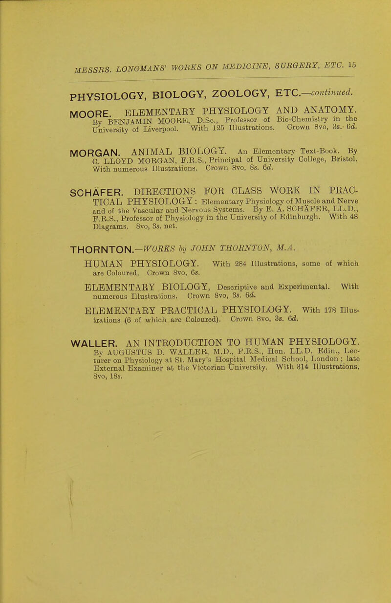 PHYSIOLOGY, BIOLOGY, ZOOLOGY, RTC—continued. MOORE ELBMENTAEY PHYSIOLOGY AND ANATOMY. By BENJAMIN MOORE, D.Sc, Professor of Bio-Ghemistry in the University of Liverpool. With 125 Illustrations. Crown 8vo, 3s.- 6d. MORGAN. ANIMAL BIOLOGY. An Elementary Text-Book. By C. LLOYD MORGAN, F.R.S., Principal of University College, Bristol. With numerous Illustrations. Crown 8vo, 8s. 6d. SCHAFER. DIEEOTIONS FOE CLASS WOEK IN PEAC- TICAL PHYSIOLOGY : Elementary Physiology of Muscle and Nerve and of the Vascular and Nervous Systems. By E. A. SCHAFER, LL.D., P.R.S., Professor of Physiology in the University of Edinburgh. With 48 Diagrams. 8vo, 3s. net. THORNTON.—by JOHN THORNTON, M.A. HUMAN PHYSIOLOGY. With 284 Illustrations, some of which are Coloured. Crown 8vo, 6s. ELEMENTAEY BIOLOGY, Descriptive and Experimental. With numerous Illustrations. Crown 8vo, 3s. 6d. ELEMENTAEY PEAGTICAL PHYSIOLOGY. With 178 Illus- trations (6 of which are Coloured). Crown 8vo, 3s. 6d. WALLER. AN INTEODUCTION TO HUMAN PHYSIOLOGY. By AUGUSTUS D. WALLER, M.D., P.R.S., Hon. LL.D. Edin., Lec- turer on Physiology at St. Mary's Hospital Medical School, London ; late External Examiner at the Victorian University. With 314 Illustrations, 8vo, IBs. 1