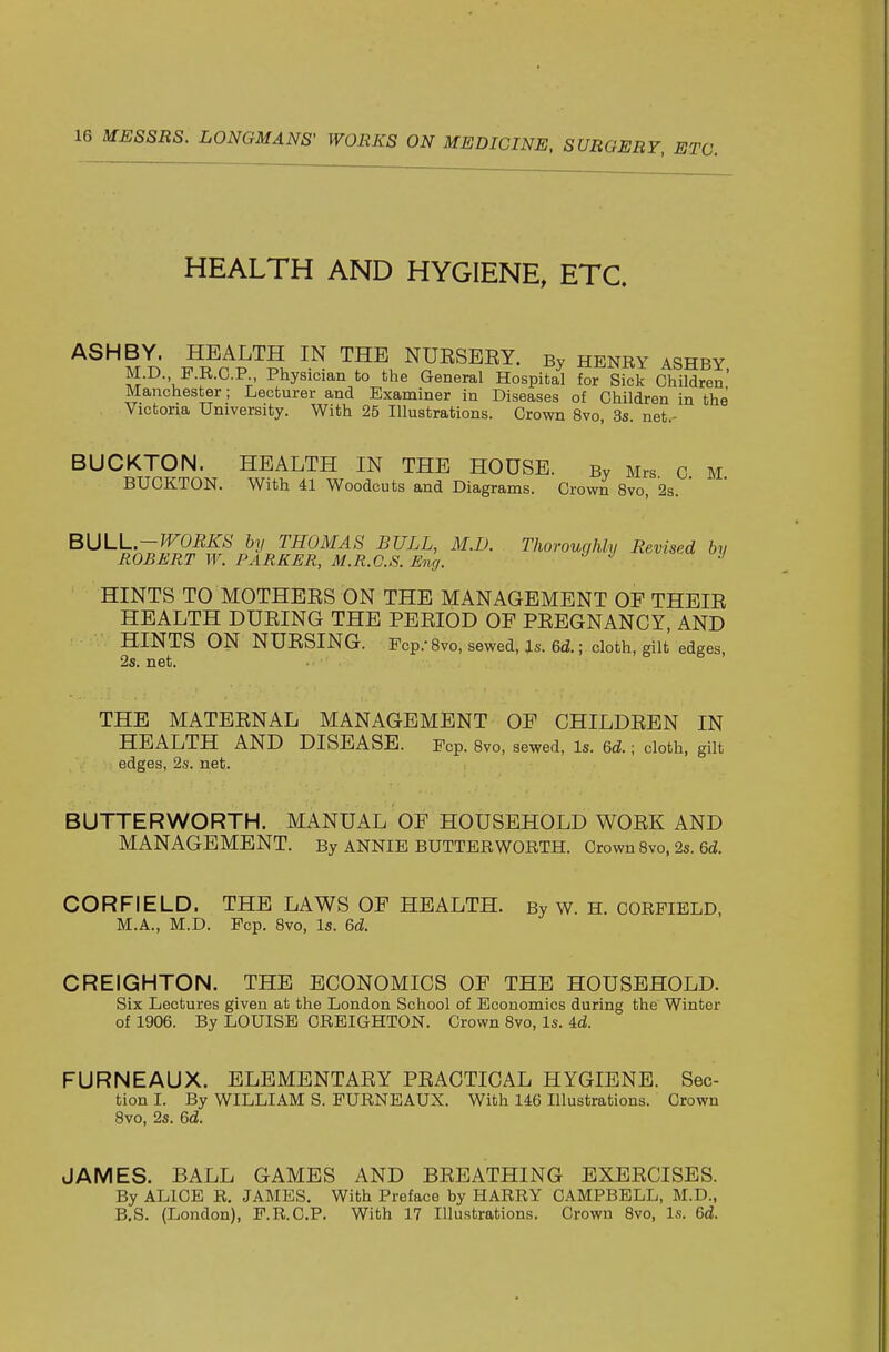 HEALTH AND HYGIENE, ETC. ASH BY. HEALTH IN THE NUESEEY. By henry ashby M.D. F.R.C.P Physician to tlie General Hospital for Sick Children' Manchester; Lecturer and Examiner in Diseases of Children in the Victoria University. With 25 Illustrations. Crown 8vo, 3s. net.- BUCKTON. HEALTH IN THE HOUSE. By Mrs c M BUCKTON. With 41 Woodcuts and Diagrams. Crown 8vo, 2s.  ' BULL-WORKS by THOMAS BULL, M.D. Thoroughly Revised by ROBERT W. PARKER, M.R.C.S. Eng. •' ^ HINTS TO MOTHEES ON THE MANAGEMENT OF THEIE HEALTH DUEING THE PEEIOD OF PEEGNANCY, AND HINTS ON NUESING. Pep.-8vo, sewed, is. 6ti.; cloth, gilt edges, 2s. net. THE MATEENAL MANAGEMENT OF CHILDEEN IN HEALTH AND DISEASE. Fcp. Bvo, sewed, is. &d.; cloth, gilt edges, 2s. net. BUTTERWORTH. MANUAL OF HOUSEHOLD WOEK AND MANAGEMENT. By ANNIE butter WORTH. Crown 8vo, 2s. 6d. CORFIELD. THE LAWS OF HEALTH. By w. H. CORFIELD, M.A., M.D. Pep. 8vo, Is. 6d CREIGHTON. THE ECONOMICS OF THE HOUSEHOLD. Six Lectures given at the London School of Economics during the Winter of 1906. By LOUISE CREIGHTON. Crown Svo, Is. id. FURNEAUX. ELEMENTAEY PEACTICAL HYGIENE. Sec- tion I. By WILLIAM S. PURNEAUX. With 146 Illustrations. Crown Svo, 2s. &d. JAMES. BALL GAMES AND BEEATHING EXEECISES. By ALICE R. JAMES. With Preface by HARRY CAMPBELL, M.D., B,S. (London), P.R.C.P. With 17 Illustrations. Crown 8vo, Is. 6d.