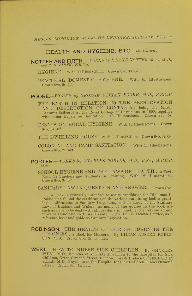 HEALTH AND HYGIENE, -ETC.—continued. NOTTER AND ¥\RTV\-WOEKS by J. LANE NOTTEB, M.A., M.D., anclR. H. FIRTH, F.R.O.S. HYGIENE. With 99 Illustrations. Crown 8vo, is. Gd. PEACTIOAL DOMESTIC HYGIENE. With 84 Illustrations Crown 8vo, 2s. 6d. POORE.-WORKS by GEORGE VIVIAN POORS, M.D., F.R.C.P THE EAETH IN EELATION TO THE PEESEEVATION AND DESTEUCTION OF CONTAGIA: being the Milroy Lectures delivered at the Eoyal College of Physicians in 1899, together with other Papers on Sanitation. 13 Illustrations. Crown 8vo, 5s. ESSAYS ON EUEAL HYGIENE. With 12 illustrations. Crown Bvo, 6s. 6d. THE DWELLING HOUSE. With 36 Illustrations. Crown Bvo, 3s. 6d!. COLONIAL AND CAMP SANITATION. With 11 Illustrations- Crown 8vo, 2s. net. PORTER—WORKS by CHARLES PORTER, M.D., B.Sc, M.R.G.P. (Edin.). SCHOOL HYGIENE AND THE LAWS OF HEALTH : a Text- Book for Teachers and Students in Training. With 121 Illustrations. Crown 8vo, 3s. &d. SANITAEY LAW IN QUESTION AND ANSWEE. Crown 8vo. This book is primarily intended to assist candidates for Diplomas in Public Health and the certificates of the various examining bodies grant- ing qualifications to Sanitary Inspectors, in their study of the Sanitary Laws of England and Wales. As many of the queries in the book are such as have to be dealt with almost daily in practice, the volume should prove of value also to those already in the Public Health Service, as a reference book and guide to Sanitary Legislation. ROBINSON. THE HEALTH OF OUE CHILDEEN IN THE COLONIES : a Book for Mothers. By LILIAN AUSTEN ROBIN- SON, M.D. Crown 8vo, 2s. 6d. net. WEST. HOW TO NUESE SICK CHILDEEN. By CHARLES WEST, M.D., Founder of and late Physician to the Hospital for Sick Children, Great Ormond Street, London. With Preface by GEORGE P. STILL, M.D., Physician to the Hospital for Sick Children, Great Ormond Street. Crown Bvo, Is. net.