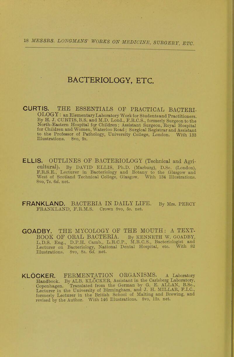 BACTERIOLOGY, ETC. CURTIS. THE ESSENTIALS OF PEACTICAL BACTEEI- OLOGY : an Elementary Laboratory Work for Students and Practitioners By H. J. CURTIS, B.S. and M.D. Lond., F.R.C.S., formerly Surgeon to the North-Eastem Hospital fqr Children; Assistant Surgeon, Royal Hospital for Children and Women, Waterloo Road ; Surgical Registrar and Assistant to the Professor of Pathology, University College, London. With 133 Illustrations. 8vo, 9s. ELLIS. OUTLINES OE BACTEEIOLOGY (Technical and Agri- cultural). By DAVID ELLIS, Ph.D. (Marburg), D.Sc. (London), E.R.S.E., Lecturer in Bacteriology and Botany to the Glasgow and West of Scotland Technical College, Glasgow. With 134 Illustrations. 8vo, 7s. 6d. net. FRANKLAND. BACTEEIA IN DAILY LIFE. By Mrs. PERCY FRANKLAND, P.R.M.S. Crown Bvo, 5s. net. GOADBY. THE MYCOLOGY OF THE MOUTH: A TEXT- BOOK OF OEAL BACTEEIA. By KENNETH W. GOADBY, L.D.S. Eng., D.P.H. Camb., L.R.C.P., M.R.C.S., Bacteriologist and Lecturer on Bacteriology, National Dental Hospital, etc. With 82 Illustrations. 8vo, 8s. 6d. net. KLOCKER. FEEMENTATION OEGANISMS. a Laboratory Handbook. By ALB. KLOCKER, Assistant in the Carlsberg Laboratorj-, Copenhagen. Translated from the German by G. E. ALLAN, B.Sc, Lecturer in the University of Birmingham, and J. H. MILLAR, P.I.C., formerly Lecturer in the British School of Malting and Brewing, and revised by the Author. With 146 Illustrations. 8vo, 12s. net.