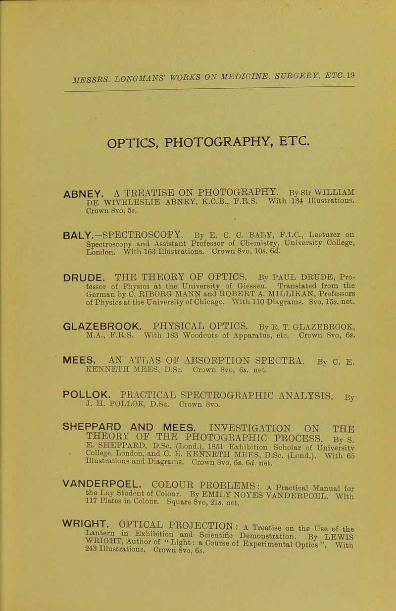 OPTICS, PHOTOGRAPHY, ETC. ABNEY. A TEEATISE ON PHOTOGEAPHY. By Sir WILLIAM DB WIVELESLIE ABNEY, K.C.B., P.R.S. With 134 Illustrations. Crown 8vo, 5s. BALY—SPECTEOSCOPY. By E. C. C. BALY, F.LC, Lecturer on Spectroscopy and Assistant Professor of Chemistry, University College, London. With 163 Illustrations. Crown 8vo, 10s. 6d. DRUDE. THE THEOEY OE OPTICS. By PAUL DRUDE, Pro- fessor of Physics at the University of Giessen. Translated from the German by C. RIBORG MANN and ROBERT A. MILLIKAN, Professors of Physics at the University of Chicago. With 110 Diagrams. Bvo, 15s. net. GLAZEBROOK. PHYSICAL OPTICS. By R. T. GLAZEBROOK, M.A., P.R.S. With 183 Woodcuts of Apparatus, etc. Crown Bvo, 6s. MEES. AN ATLAS OF ABSOEPTION SPBGTEA. By C. E. KENNETH MEES, D.So. Crown Bvo, 6s. net. POLLOK. PEACTICAL SPECTEOGEAPHIC ANALYSIS. By J. H. POLLOK, D.Sc. Crown Bvo. SHEPPARD AND MEES. INVESTIGATION ON THE THEOEY OF THE PHOTOGEAPHIC PEOCESS. By S E. SHEPPARD, D.Sc. (Lond.), 1851 Exhibition Scholar of University College, London, and C. E. KENNETH MEES, D.Sc. (Lond.). With 65 Illustrations and Diagrams. Crown 8vo, 6s. 6d. net. VANDERPOEL. COLOUE PEOBLEMS: a Practical Manual for the Lay Student of Colour. By EMILY NOYES VANDERPOEL With 117 Plates m Colour. Square 8vo, 21s. net. WRIGHT. OPTICAL PEOJECTION : A Treatise on the Use of the 5^?°*?,™ Exhibition and Scientific Demonstration. By LEWIS S?^n . • 5'''^^°' °J ^'8^* = ^ ^'^^ °^ Experimental Optics With 248 Illustrations. Crown 8vo, 6s. ^