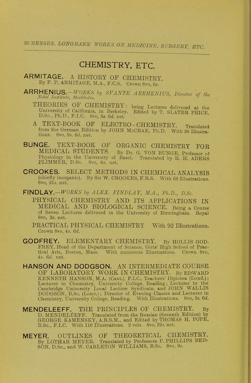 CHEMISTRY, ETC. ARMITAGE. A HISTOEY OF CHEMISTEY By F. P. ARMITAGE, M.A., F.G.S. Crown 8vo, 6s. ' ARRHEN\US.-TrUEKS by SVANTE ARRHENIUS, Director of the JSobel InstUutc, Stockholm, •' THEOEIES OF CHEMISTEY: being Lectures delivered at the University of California, in Berkeley. Edited by T. SLATER PRICE D.Sc, Ph.D., P.I.C. 8vo, 5s. &d. net. A TEXT-BOOK OF BLECTEO - CHEMISTEY. Translated from the German Edition by JOHN McCRAE, Ph.D. With 58 lUustra- tions. 8vo, 9s. &d. net. BUNGE. TEXT-BOOK OP OEGANIC CHEMISTEY FOE MEDICAL STUDENTS. By Dr. G. VON BUNGE, Professor of Physiology in the University of Basel. Translated by R. H. ADERS PLIMMER, D.Sc. Bvo, 6s. net. CROOKES. SELECT METHODS IN CHEMICAL ANALYSIS (chiefly inorganic). By Sir W. CROOKES, P.R.S. With 68 Illustrations. 8vo, 21s. net. ¥\NDLPkY-WORKS by ALEX. FINDLAY, M.A., Ph.D., D.Sc. PHYSICAL CHEMISTEY AND ITS APPLICATIONS IN MEDICAL AND BIOLOGICAL SCIENCE. Being a Course of Seven Lectures delivered in the University of Birmingham. Royal Bvo, 2s. net. PEACTICAL PHYSICAL CHEMISTEY With 92 lUustrations. Crown 8vo, is. 6d. GODFREY. ELEMENTAEY CHEMISTEY. By hollis GOD- FREY, Head of the Department of Science, Girls' High School of Prac- tical Arts, Boston, Mass. With numerous Illustrations. Crown 8vo, is. 6d. net. HANSON AND DODGSON. AN INTEEMEDIATE COUESE OF LABOEATOEY WOEK IN CHEMISTEY. By EDWARD KENNETH HANSON, M.A. (Cant.), F.I.C., Teachers' Diploma (Lond.); Lecturer in Chemistry, University College, Reading; Lecturer to the Cambridge University Local Lecture Syndicate, and JOHN WALLIS DODGSON, B.Sc. (Lond.); Director of Evening Classes and Lecturer in Chemistry, University College, Reading. With Illustrations. 8vo, 3s. 6d. MENDELEEFF. THE PEINCIPLES OF CHEMISTEY. By D. MENDELEEFF. Translated from the Russian (Seventh Edition) by GEORGE KAMENSKY, A.R.S.M., and Edited by THOMAS H. POPE, B.Sc, P.I.C. With 110 Illustrations. 2 vols. 8vo, 32s. net. MEYER. OUTLINES OF THEOEETICAL CHEMISTEY. By LOTHAR MEYER. Translated by Professors P. PHILLIPS BED- SON, D.Sc, and W. CARLETON WILLIAMS, B.Sc. 8vo, 9s.