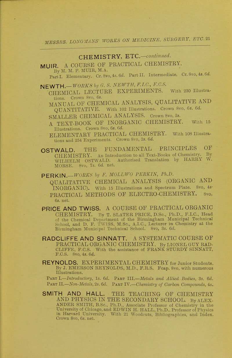 r MESSES. LONGMANS' WORKS ON MEDICINE, SURGERY, ETC.21 CHEMISTRY, RTC—continued. MUIR. A COUESE OF PEACTICAL CHEMISTEY. By M. M. P. MUIR, M.A. Part I. Elementary. Or. 8vo, 4s. 6d. Part II. Intermediate. Cr. 8vo, 4s. 6d. NEV^TH.—WORKS hi 0. S. NEWTH, F.I.G., F.G.S. CHEMICAL LECTUEE EXPEEIMENTS. With 230 Illustra- tions. Crown 8vo, 6s. MANUAL OF CHEMICAL ANALYSIS, QUALITATIVE AND QUANTITATIVE. With 102 Illustrations. Crown Bvo, 6s. 6d. SMALLEE CHEMICAL ANALYSIS. Crown 8vo, 2s. A TEXT-BOOK OF INOEGANIC CHEMISTEY. With 15 Illustrations. Crown 8vo, 6s. 6d. ELEMENTAEY PEACTICAL CHEMISTEY. With 108 Illustra- tions and 254 Experiments. Crown 8vo, 2s. 6d. OSTWALD. THE FUNDAMENTAL PEINCIPLES OF CHEMISTEY. An Introduction to all Text-Books of Chemistry. By WILHELM OSTWALD. Authorised Translation by HARRY W. MORSE. 8vo, 7s. 6d. net. PERKIN—WORKS hy F. MOLLWO PERKIN, Ph.D. QUALITATIVE CHEMICAL ANALYSIS (OEGANIC AND INOEGANIC). With 15 Illustrations and Spectrum Plate. 8vo, 4s- PEACTICAL METHODS OF BLECTEO-CHEMISTEY. Bvo, 6s. net. PRICE AND TWISS, A COUESE OF PEACTICAL OEGANIC CHEMISTEY. By T. SLATER PRICE, D.Sc, Ph.D., F.LC, Head of the Chemical Department of the Birmingham Municipal Technical School, and D. F. TWISS, M.Sc, A.I.C., Lecturer in Chemistry at the Birmingham Municipal Technical School. 8vo, 3s. 6d. RADCLIFFE AND SINN ATT. A SYSTEMATIC COUESE OF PEACTICAL OEGANIC CHEMISTEY. Bv LIONEL GUY RAD- CLIFFE, F.C.S. With the assistance of FRANK STURDY SINNATT, F.C.S. Bvo, 4s. 6d. REYNOLDS. EXPEEIMENTAL CHEMISTEY for Junior Students. By J. EMERSON REYNOLDS, M.D., F.R.S. Fcap. Bvo, with numerous Illustrations. Pabt I.—Introductory, Is. 6d. Pabt III.—Metals and Allied Bodies, 3s. 6d. Paet II.—Non-Metals, 2s. 6d. Part IV.—Chemistry of Carbon Compounds, 4s. SMITH AND HALL. THE TEACHING OF CHEMISTEY AND PHYSICS IN THE SECONDAEY SCHOOL. By ALEX- ANDER SMITH, B.Sc, Ph.D., Associate Professor of Chemistry in the University of Chicago, and EDWIN H. HALL, Ph.D., Professor of Physics in Harvard University. With 21 Woodcuts, Bibliographies, and Index. Crown Bvo, 6s. net.