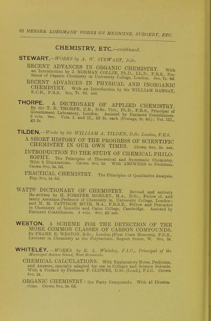 CHEMISTRY, RTC.-continued. STE\^f ART-TFOBKS by A. JV. STEWART, JD.Sc. ^?n^?r^ ADVANCES IN OEGANIC CHEMISTEY with an Introduction by J. NORMAN COLLIE, Ph.D., LL D F R S Pro fessor of Organic Chemistry in University College, London'. 8vo v/ed ■^cSstSy^'^SI' PHYSICAL AND INOEGANIC THORPE. A DICTIONAEY OF APPLIED CHEMiqTPV By Sir T. E. THORPE, C.B., D Sc Vict Ph D F R T i^J 7 . £3 3s ■' ^^^ (Postage, 3s. M.) ■ Vol. III., TILDEN.-fForfe by Sir WILLIAM A. TILDEN, D.Sc. London, F.R.S. A SHOET HISTOEY OF THE PEOGEESS OF SCIENTIFIC CHEMISTEY IN CUE OWN TIMES. Crown st 5. net INTEODUCTION TO THE STUDY OF CHEMICAL PHILO- w^.???;, ?^f. P^^ii'^iples of Theoretical and Systematic Chemistry. With 5 Illustrations. Crown 8vo, 5s. With ANSWERS to Problems. Crown Bvo, 5s. Qd. ^ ptp^Svo^fs^ef ^P^^^ °' Q-li^-tive Analysis. WATTS' DICTIONAEY OF CHEMISTEY. Revised and entirely Re-written by H. FORSTER MORLEY, M.A., D.Sc, Fellow of, and lately Assistant-Professor of Chemistry in. University College, London- and M. M. PATTISON MUIR, M.A., F.R.S.E., Fellow and PrsElector m Chemistry of Gonville and Caius College, Cambridge. Assisted by Eminent Contributors. 4 vols. 8vo, £5 net. WESTON. A SCHEME FOE THE DETECTION OF THE MOEE COMMON CLASSES OF CAEBON COMPOUNDS. By FRANK E. WESTON, B.Sc, London (First Class Honours), F.O.S., Lecturer in Chemistry at the Polytechnic, Regent Street, W. Bvo, 2s. y^H\TELEY.—WORKS by R. L. Wlnteley, F.I.C., Principal of the Alunici2Kd Science Sdiool, West Bronmich. CHEMICAL CALCULATIONS. With Explanatory Notes, Problems, and Answers, specially adapted for use in Colleges and Science Schools. With a Preface by Professor F. CLOWES, D.Sc. (Lond.), F.I.C. Crown 8vo, 2s. OEGANIC CHEMISTEY : the Fatty Compounds. With 45 Illustra- tions. Crown 8vo, 3s. Gd.