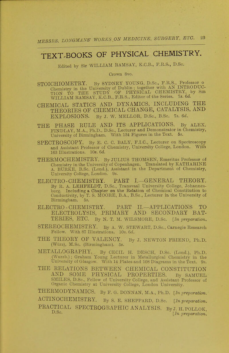 TEXT.BOOKS OF PHYSICAL CHEMISTRY. Edited by Sir WILLIAM RAMSAY, K.G.B., P.R.S., D.Sc. Crown 8vo. STOICHIOMETEY. By SYDNEY YOUNG, D.Sc, F.R.S., Professor o Chemistry in the University of Dublin ; together with AN INTRODUC- TION TO THE STUDY OP PHYSICAL CHEMISTRY, by Sie WILLIAM RAMSAY, K.C.B., P.R.S., Editor of the Series. 7s. 6d. CHEMICAL STATICS AND DYNAMICS, INCLUDING THE THEOEIES OF CHEMICAL CHANGE, CATALYSIS, AND EXPLOSIONS. By J. W. MELLOR, D.Sc, B.Sc 7s. 6d. THE PHASE EULE AND ITS APPLICATIONS. By ALEX. FINDLAY, M.A., Ph.D., D.Sc, Lecturer and Demonstrator in Chemistry, University of Birmingham. With 134 Figures in the Text. 6s. SPBCTEOSCOPY. By E. C. C. BALY, F.I.C., Lecturer on Spectroscopy and Assistant Professor of Chemistry, University College, London. With 163 Illustrations. 10s. 6d. THEEMOCHEMISTEY. By JULIUS THOMSEN, Emeritus Professor of Chemistry in the University of Copenhagen. Translated by KATHARINE A. BURKE, B.Sc. (Lond.), Assistant in the Department of Chemistry, University College, London. 9s. BLECTEO-CHEMISTEY. PAET I.—GENEEAL THEOEY. By R. A. LEHFELDT, D.Sc, Transvaal University College, Johannes- burg. Including a Chapter on the Relation of Chemical Constitution to Conductivity, by T. S. MOORE, B.A., B.Sc, Lecturer in the University of Birmingham. 5s. ELECTEO - CHEMISTEY. PAET II.—APPLICATIONS TO ELECTEOLYSIS, PEIMAEY AND SECONDAEY BAT- TEEIES, ETC. By N. T. M. WILSMORE, D.Sc. [In preparation. STEEEOCHEMISTEY. By A. W. STEWART, D.Sc, Carnegie Research Fellow. With 87 Illustrations. 10s. 6d. THE THEOEY OF VALENCY. By J. NEWTON FRIEND, Ph.D. (Wiirz), M.Sc (Birmingham). 5s. METALLOGEAPHY. By CECIL H. DESCH, D.Sc. (Lond.), Ph.D. (Wurzb.); Graham Young Lecturer in Metallurgical Chemistry in the University of Glasgow. With 14 Plates and 108 Diagrams in the Text. 9s. THE EELATIONS BETWEEN CHEMICAL CONSTITUTION AND SOME PHYSICAL PEOPEETIES. By SAMUEL SMILES, D.Sc, Fellow of University College, and Assistant Professor of Organic Chemistry at University College, London University. THEEMODYNAMICS. By F. G. DONNAN, M.A., Ph.D. [In preparation. ACTINOCHEMISTEY. By S. E. SHEPPARD, D.Sc. [In preparation. PEACTICAL SPECTEOGEAPHIC ANALYSIS. By J. H. POLLOK, [In preparation.