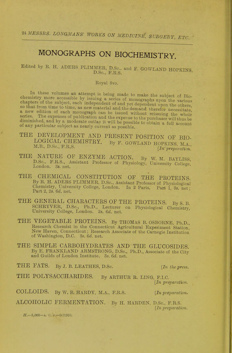 MONOGRAPHS ON BIOCHEMISTRY. Edited by R. H. ADERS PLIMMER, D.Sc. and F. GOWLAND HOPKINS D.Sc,, F.R.S. * Royal 8vo. In these volumes an attempt is being made to make the subiect of Bio chemistry more accessible by issuing a series of monographs upon the various chapters of the subject, each independent of and yet dependent i pon he others so that from time to time, as new material and the demand theref^ necessitate' a new edition of each monograph can be issued without reissuing thf whole series. The expenses of publication and the expense to the purchaser will thus be dimmished, and by a moderate outlay it will be possible to obtain a full account of any particular subject as nearly current as possible. THE DEVELOPMENT AND PEESENT POSITION OF BIO CHEMISTEY. By P. GOWLAxND HOPKINS, M.A.', D.bc, P.R.S. [In preparation. THE NATUEE OF ENZYME ACTION. By w. M. BAYLISS D.Sc, P.R.S., Assistant Professor of Physiology, University Colle'^e' London. 3s. net. ./ o . THE CHEMICAL CONSTITUTION OF THE PEOTEINS By R. H. ADERS PLIMMER, D.Sc, Assistant Professor of Physiological Chemistry, University College, London. In 2 Parts. Part 1 3s. net • Part 2, 2s. M. net. THE GENEEAL CHAEACTEES OF THE PEOTEINS. By S. B. SCHRYVER, D.Sc, Ph.D., Lecturer on Physiological Chemistry, University College, London. 2s. &d. net. THE VEGETABLE PEOTEINS. By THOMAS B. OSBORNE, Ph.D., Research Chemist in the Connecticut Agricultural Experiment Station' New Haven, Connecticut; Research Associate of the Carnegie Institution of Washington, D.C. 3s. &d. net. THE SIMPLE CAEBOHYDEATES AND THE GLUCOSIDES By E. PRANKLAND ARMSTRONG, D.Sc, Ph.D., Associate of the City and Guilds of London Institute. 3s. Qd. net. THE FATS. By J. B. LBATHES, D.Sc. [In the press. THE POLYSACCHAEIDES. By ARTHUR R. ling, F.I.C. [I7i preiJaration. COLLOIDS. By W, B. HARDY, M.A., F.R.S. [In preparation. ALCOHOLIC FEEMENTATION. By H. harden, d.Sc, f.R.s. [In prex)aration. //.—5,000—A. V. f;f-iv/1910.