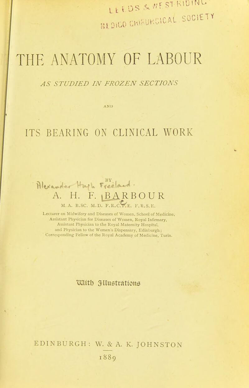 8iaiC0W?U«WCAL SOCIETY THE ANATOMY OF LABOUR STUDIED IN FROZEN SECTIONS AND ITS BEARING ON CLINICAL WORK A. H. F. |B ARBOUR M.A. B.SC. M.D. F.R.C^E. F.R.S.K. Lecturer on Midwifery and Diseases of Women, School of Medicine, Assistant Physician for Diseases of Women, Royal Infirmary, Assistant Physician to the Royal Maternity Hospital, and Physician to the Women's Dispensary, Edinburgh; Corresponding Fellow of the Royal Academy of Medicine, Turin. HBHtb Jllustrattons EDINBURGH : W. & A. i 889 K. JOHNSTON