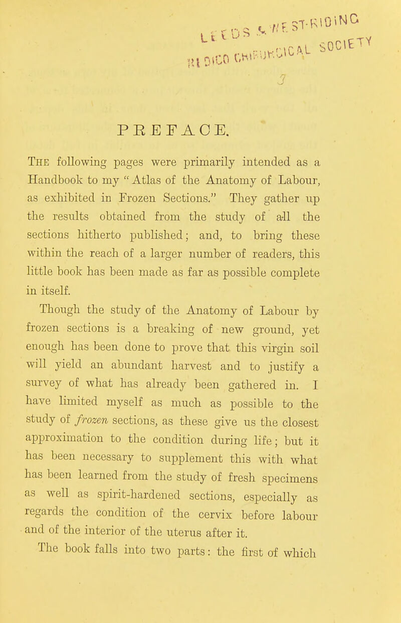 BttwriGM SOCIETY J PREFACE. The following pages were primarily intended as a Handbook to my Atlas of the Anatomy of Labour, as exhibited in Frozen Sections. They gather up the results obtained from the study of a-11 the sections hitherto published; and, to bring these within the reach of a larger number of readers, this little book has been made as far as possible complete in itself. Though the study of the Anatomy of Labour by frozen sections is a breaking of new ground, yet enough has been done to prove that this virgin soil will yield an abundant harvest and to justify a survey of what has already been gathered in. I have limited myself as much as possible to the study of frozen sections, as these give us the closest approximation to the condition during life; but it has been necessary to supplement this with what has been learned from the study of fresh specimens as well as spirit-hardened sections, especially as regards the condition of the cervix before labour and of the interior of the uterus after it. The book falls into two parts: the first of which