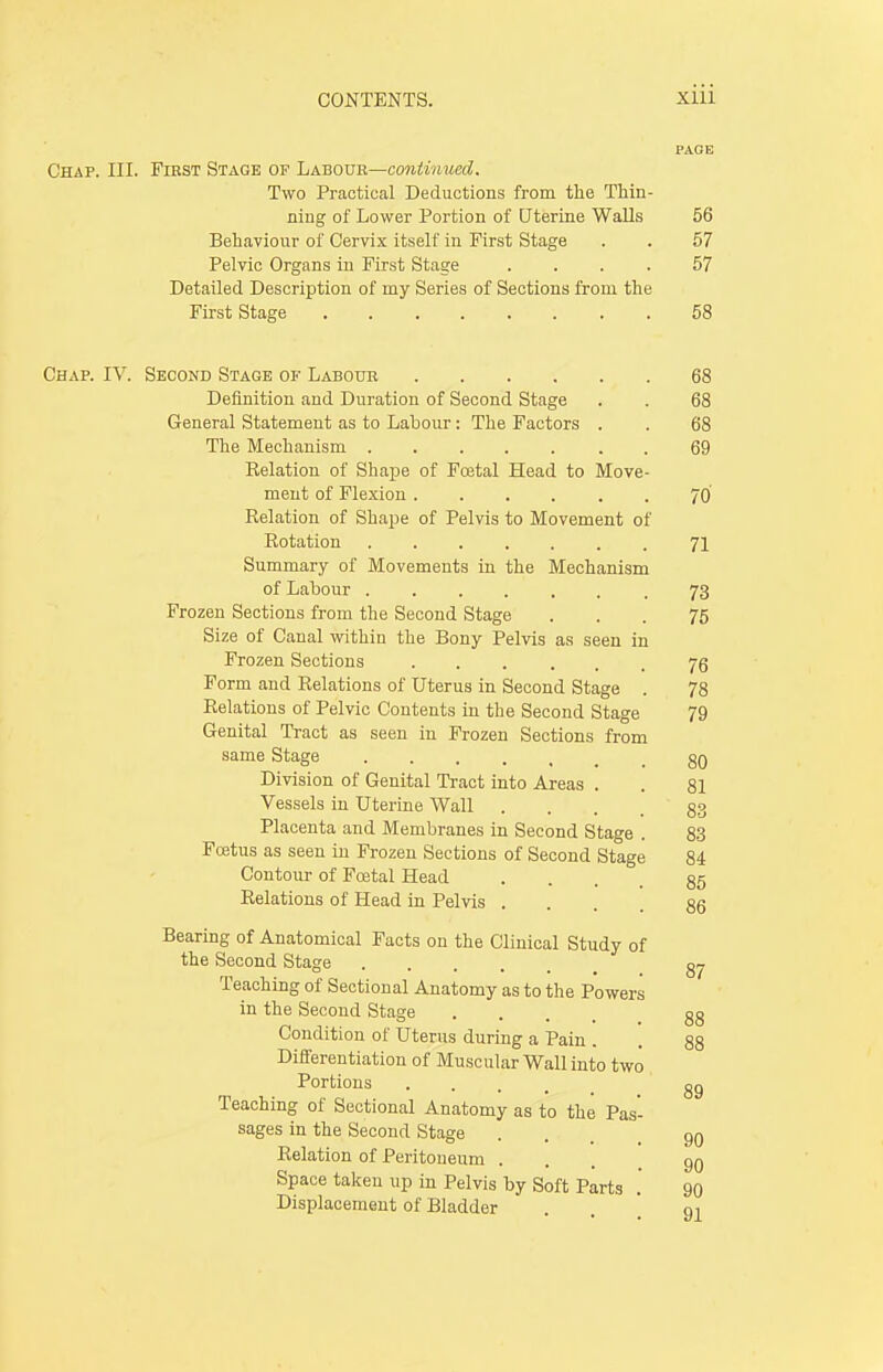 PAGE Chap. III. First Stage of Labour—continued. Two Practical Deductions from the Thin- ning of Lower Portion of Uterine Walls 56 Behaviour of Cervix itself in First Stage . . 57 Pelvic Organs in First Stage .... 57 Detailed Description of my Series of Sections from the First Stage 58 Chap. IV. Second Stage of Labour 68 Definition and Duration of Second Stage . . 68 General Statement as to Labour: The Factors . . 68 The Mechanism 69 Eelation of Shape of Foetal Head to Move- ment of Flexion 70 Eelation of Shape of Pelvis to Movement of Eotation 71 Summary of Movements in the Mechanism of Labour 73 Frozen Sections from the Second Stage ... 75 Size of Canal within the Bony Pelvis as seen in Frozen Sections 76 Form and Eelations of Uterus in Second Stage . 78 Eelations of Pelvic Contents in the Second Stage 79 Genital Tract as seen in Frozen Sections from same Stage ..... 80 Division of Genital Tract into Areas . . 81 Vessels in Uterine Wall ... 83 Placenta and Membranes in Second Stage . 83 Fcetus as seen in Frozen Sections of Second Stage 84 Contour of Foetal Head • • . . 85 Eelations of Head in Pelvis ... 86 Bearing of Anatomical Facts on the Clinical Study of the Second Stage Teaching of Sectional Anatomy as to the Powers in the Second Stage .... 88 Condition of Uterus during a Pain . . 88 Differentiation of Muscular Wall into two Portions .... go Teaching of Sectional Anatomy as to the Pas- sages in the Second Stage ... 90 Eelation of Peritoneum ... qq Space taken up in Pelvis by Soft Parts .' 90 Displacement of Bladder . oi