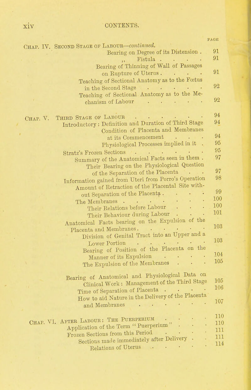 Chap. IV. Second Stage of Labour—continued. Bearing on Degree of its Distension . 91 Fistula .... 91 Bearing of Thinning of Wall of Passages on Rupture of Uterus .... 91 Teaching of Sectional Anatomy as to the Foetus in the Second Stage Teaching of Sectional Anatomy as to the Me- chanism of Labour 92 92 Chap. V. Thibd Stage of Labour 9* Introductory : Definition and Duration of Third Stage 94 Condition of Placenta and Membranes at its Commencement ... 94 Physiological Processes implied in it . 95 Stratz's Frozen Sections 95 Summary of the Anatomical Facts seen in them . 97 Their Bearing on the Physiological Question of the Separation of the Placenta . . 97 Information gained from Uteri from Porro's Operation 98 Amount of Retraction of the Placental Site with- out Separation of the Placenta 99 The Membranes Jjjjj Their Relations before Labour . . . 100 Their Behaviour during Labour . . . 101 Anatomical Facts bearing on the Expulsion of the Placenta and Membranes Division of Genital Tract into an Upper and a Lower Portion 103 Bearing of Position of the Placenta on the Manner of its Expulsion The Expulsion of the Membranes . • . 10j Bearing of Anatomical and Physiological Data on Clinical Work : Management of the Third Stage 105 Time of Separation of Placenta . How to aid Nature in the Delivery of the Placenta and Membranes Chap VI After Labour: The Puerperium . • • • J™ Application of the Term «Puerpermm . • • J Frozen Sections from this Period . • • • Sections ma<le immediately after Delivery . . m Relations of Uterus . 106 107