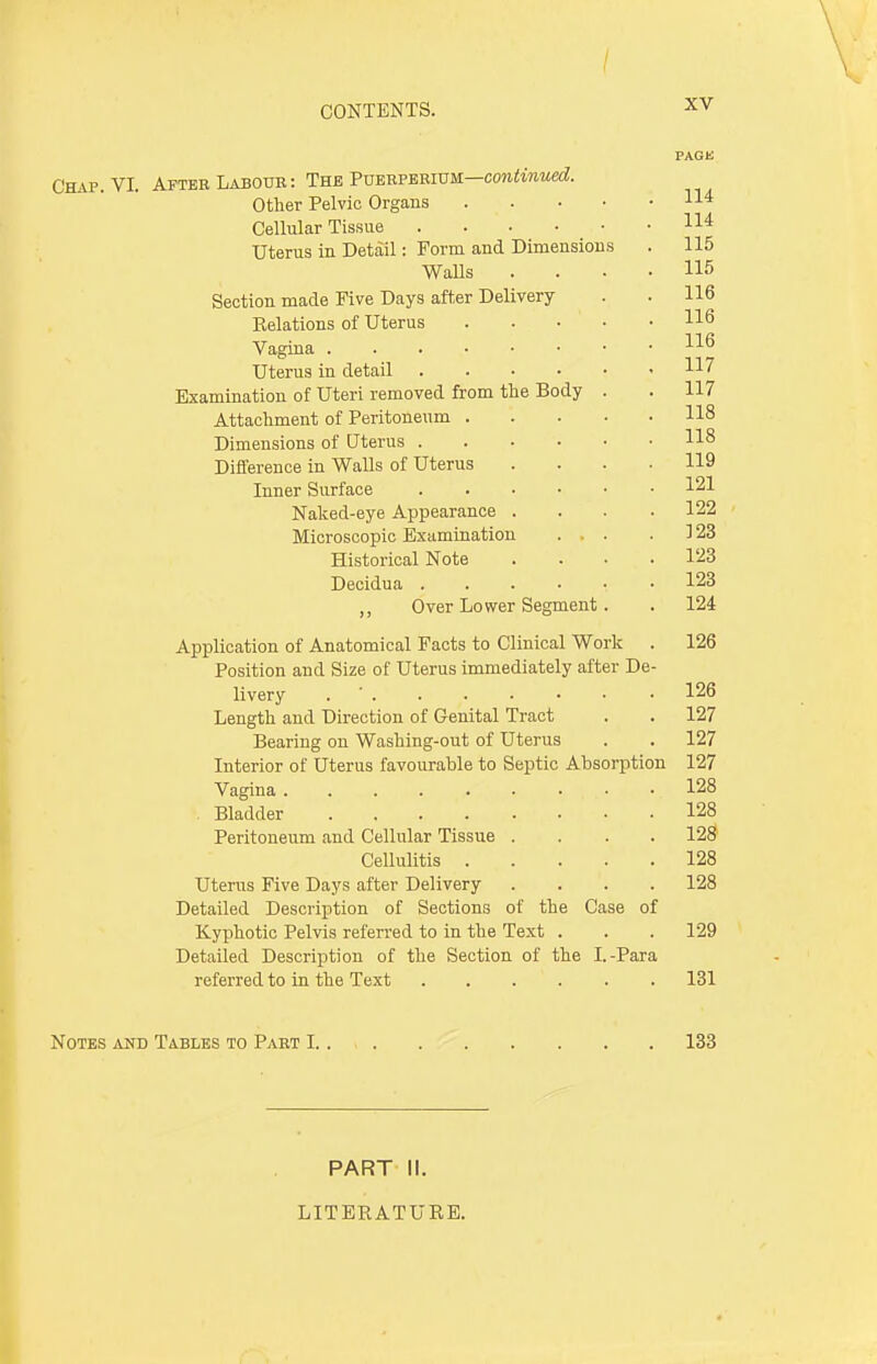 / CONTENTS. XV Chap. VI. Afteh Labour: The Puerperium—continued. Other Pelvic Organs . Cellular Tissue Uterus in Detail: Form and Dimensions Walls Section made Five Days after Delivery- Relations of Uterus .... Vagina Uterus in detail Examination of Uteri removed from the Body . Attachment of Peritoneum .... Dimensions of Uterus Difference in Walls of Uterus Inner Surface Naked-eye Appearance . Microscopic Examination Historical Note Decidua ,, Over Lower Segment. Application of Anatomical Facts to Clinical Work Position and Size of Uterus immediately after De livery Length and Direction of Genital Tract Bearing on Washing-out of Uterus Interior of Uterus favourable to Septic Absorpti Vagina Bladder .... Peritoneum and Cellular Tissue Cellulitis . Uterus Five Days after Delivery Detailed Description of Sections of the Case of Kyphotic Pelvis referred to in the Text Detailed Description of the Section of the I.-Para referred to in the Text Notes and Tables to Part 1 133 PART II. LITERATURE.