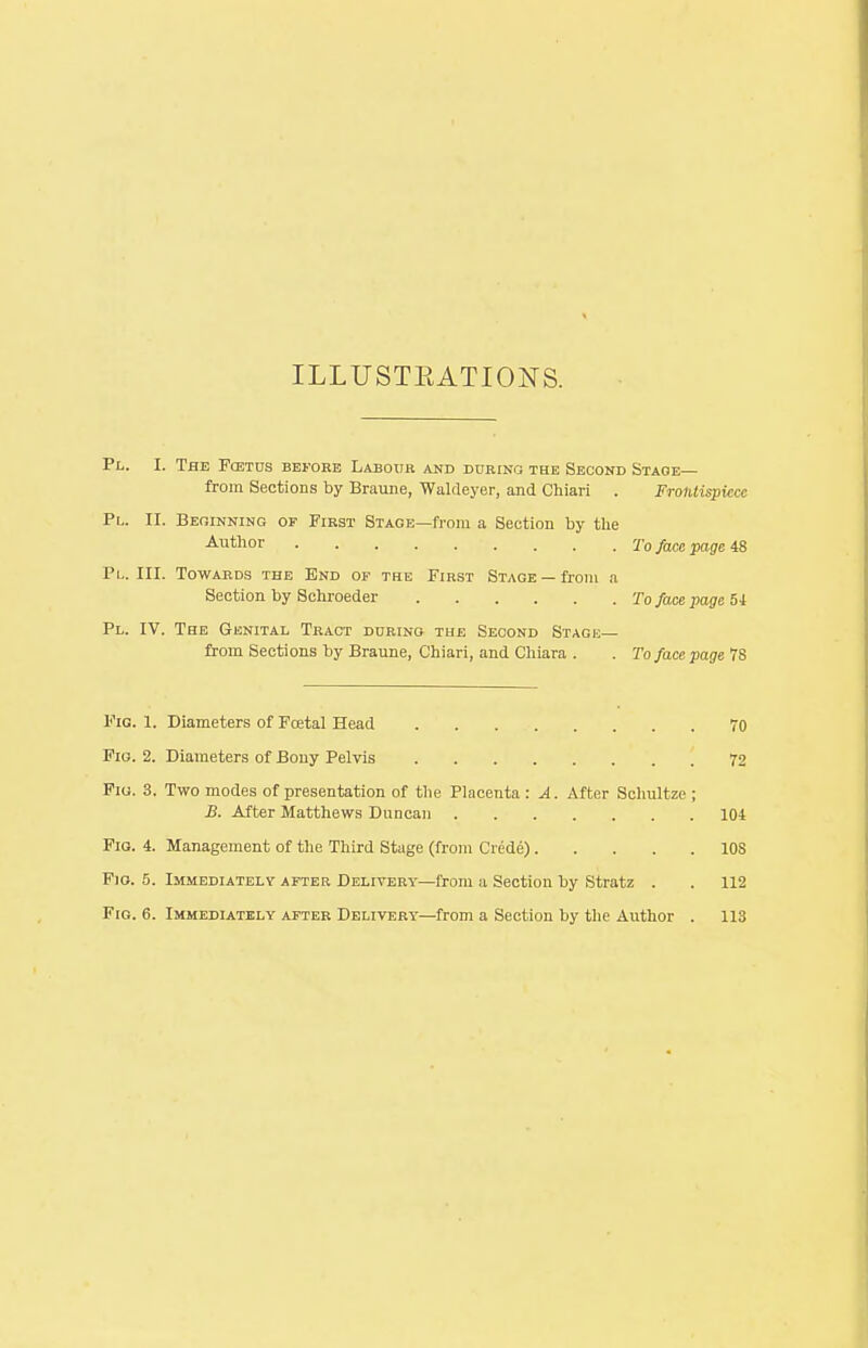 Pl. I. The Fcbtds before Labour and during the Second Stage— from Sections by Braune, Waldeyer, and Chiari . Frontispiece ILLUSTKATIONS. Pl. II. Beginning of First Stage—from a Section by the Author To face page 48 Pl. III. Towards the End of the First Stage —from a Section by Schroeder To face page 54 Pl. IV. The Genital Tract during the Second Stage— from Sections by Braune, Chiari, and Chiara . . To face page 78 Fig. 1. Diameters of Foetal Head 70 Fio. 2. Diameters of Bony Pelvis 72 Fig. 3. Two modes of presentation of the Placenta : A. After Schultze ; B. After Matthews Duncan 104 Fig. 4. Management of the Third Stage (from Crede) 10S Fig. 5. Immediately after Delivery—from a Section by Stratz . . 112
