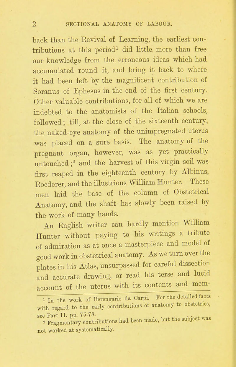 back than the Eevival of Learning, the earliest con- tributions at this period1 did little more than free our knowledge from the erroneous ideas which had accumulated round it, and bring it back to where it had been left by the magnificent contribution of Soranus of Ephesus in the end of the first century. Other valuable contributions, for all of which we are indebted to the anatomists of the Italian schools, followed; till, at the close of the sixteenth century, the naked-eye anatomy of the unimpregnated uterus was placed on a sure basis. The anatomy of the pregnant organ, however, was as yet practically untouched ;2 and the harvest of this virgin soil was first reaped in tbe eighteenth century by Albinus, Roeclerer, and the illustrious William Hunter. These men laid the base of the column of Obstetrical Anatomy, and the shaft has slowly been raised by the work of many hands. An English writer can hardly mention William Hunter without paying to his writings a tribute of admiration as at once a masterpiece and model of good work in obstetrical anatomy. As we turn over the plates in his Atlas, unsurpassed for careful dissection and accurate drawing, or read his terse and lucid account of the uterus with its contents and mem- i In the work of Berengario da Carpi. For the detailed facts with regard to the early contributions of anatomy to obstetrics, see Part II pp 75-78. i Fragmentary contributions had been made, but the subject was not worked at systematically.