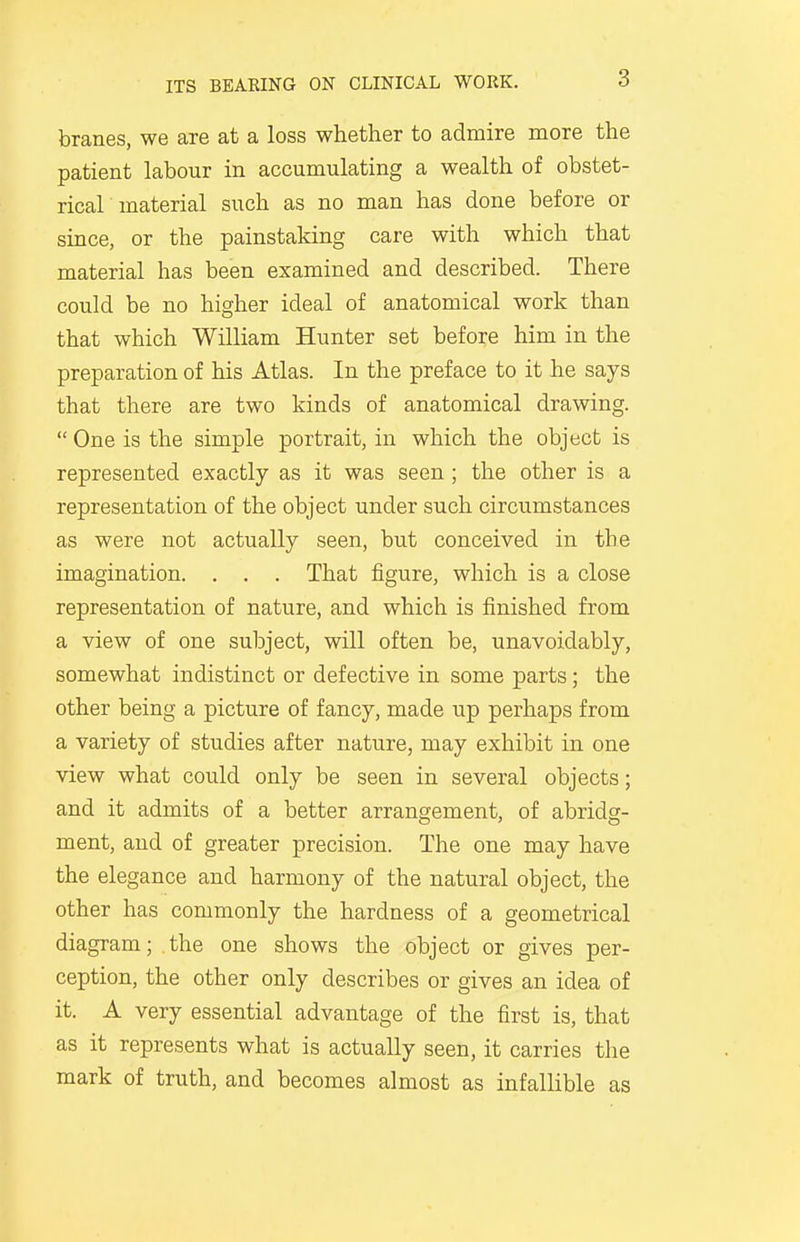 branes, we are at a loss whether to admire more the patient labour in accumulating a wealth of obstet- rical material such as no man has done before or since, or the painstaking care with which that material has been examined and described. There could be no higher ideal of anatomical work than that which William Hunter set before him in the preparation of his Atlas. In the preface to it he says that there are two kinds of anatomical drawing.  One is the simple portrait, in which the object is represented exactly as it was seen; the other is a representation of the object under such circumstances as were not actually seen, but conceived in the imagination. . . . That figure, which is a close representation of nature, and which is finished from a view of one subject, will often be, unavoidably, somewhat indistinct or defective in some parts; the other being a picture of fancy, made up perhaps from a variety of studies after nature, may exhibit in one view what could only be seen in several objects; and it admits of a better arrangement, of abridg- ment, and of greater precision. The one may have the elegance and harmony of the natural object, the other has commonly the hardness of a geometrical diagram; the one shows the object or gives per- ception, the other only describes or gives an idea of it. A very essential advantage of the first is, that as it represents what is actually seen, it carries the mark of truth, and becomes almost as infallible as
