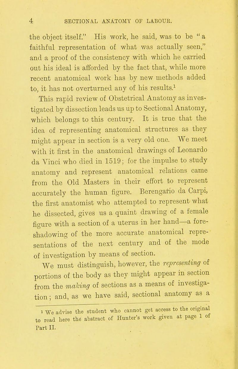 the object itself. His work, he said, was to be a faithful representation of what was actually seen, and a proof of the consistency with which he carried out his ideal is afforded by the fact that, while more recent anatomical work has by new methods added to, it has not overturned any of his results.1 This rapid review of Obstetrical Anatomy as inves- tigated by dissection leads us up to Sectional Anatomy, which belongs to this century. It is true that the idea of representing anatomical structures as they might appear in section is a very old one. We meet with it first in the anatomical drawings of Leonardo da Vinci who died in 1519; for the impulse to study anatomy and represent anatomical relations came from the Old Masters in their effort to represent accurately the human figure. Berengario da Carpi, the first anatomist who attempted to represent what he dissected, gives us a quaint drawing of a female figure with a section of a uterus in her hand—a fore- shadowing of the more accurate anatomical repre- sentations of the next century and of the mode of investigation by means of section. We must distinguish, however, the representing of portions of the body as they might appear in section from the making of sections as a means of investiga- tion ; and, as we have said, sectional anatomy as a i We advise the student who cannot get access to the original to read here the abstract of Hunter's work given at page 1 of Part II.