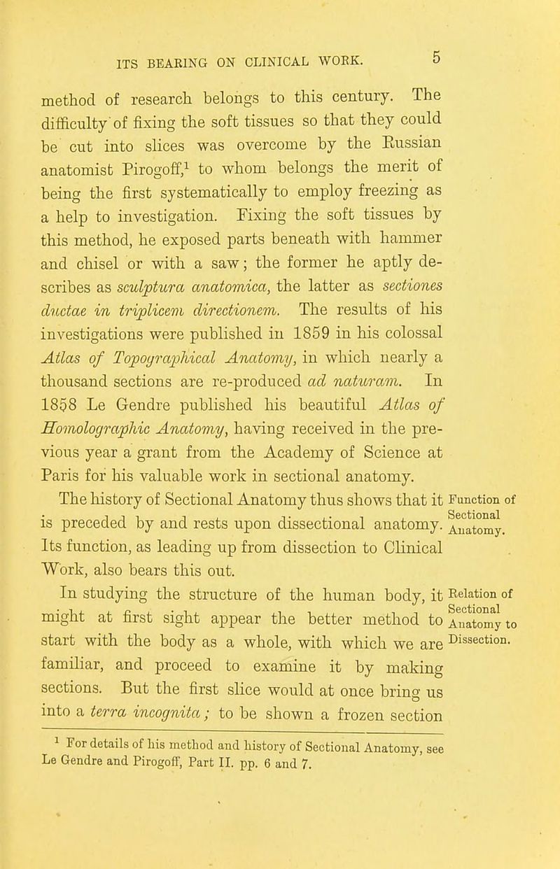 method of research belongs to this century. The difficulty'of fixing the soft tissues so that they could be cut into slices was overcome by the Eussian anatomist Pirogoff,1 to whom belongs the merit of being the first systematically to employ freezing as a help to investigation. Fixing the soft tissues by this method, he exposed parts beneath with hammer and chisel or with a saw; the former he aptly de- scribes as sculptura anatomica, the latter as sectiones ductae in triplicem directionem. The results of his investigations were published in 1859 in his colossal Atlas of Topographical Anatomy, in which nearly a thousand sections are re-produced ad naturam. In 1858 Le Gendre published his beautiful Atlas of Homolographic Anatomy, having received in the pre- vious year a grant from the Academy of Science at Paris for his valuable work in sectional anatomy. The history of Sectional Anatomy thus shows that it Function of is preceded by and rests upon dissectional anatomy. Anatomy. Its function, as leading up from dissection to Clinical Work, also bears this out. In studying the structure of the human body, it Relation of might at first sight appear the better method toAMtomyto start with the body as a whole, with which we are Diction- familiar, and proceed to examine it by making sections. But the first slice would at once bring us into a terra incognita ; to be shown a frozen section 1 For details of his method and history of Sectional Anatomy, see Le Gendre and Pirogoff, Part II. pp. 6 and 7.