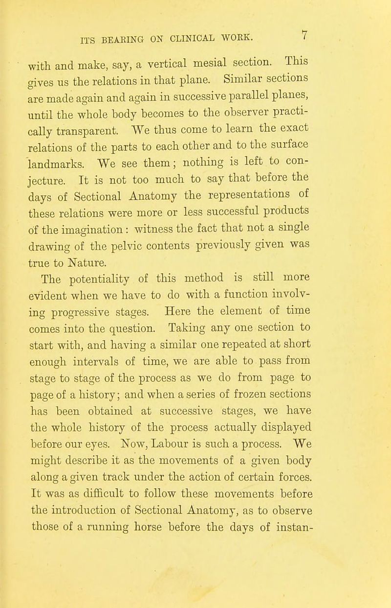 with and make, say, a vertical mesial section. This gives us the relations in that plane. Similar sections are made again and again in successive parallel planes, until the whole body becomes to the observer practi- cally transparent. We thus come to learn the exact relations of the parts to each other and to the surface landmarks. We see them; nothing is left to con- jecture. It is not too much to say that before the days of Sectional Anatomy the representations of these relations were more or less successful products of the imagination: witness the fact that not a single drawing of the pelvic contents previously given was true to Nature. The potentiality of this method is still more evident when we have to do with a function involv- ing progressive stages. Here the element of time comes into the question. Taking any one section to start with, and having a similar one repeated at short enough intervals of time, we are able to pass from stage to stage of the process as we do from page to page of a history; and when a series of frozen sections has been obtained at successive stages, we have the whole history of the process actually displayed before our eyes. Now, Labour is such a process. We might describe it as the movements of a given body along a given track under the action of certain forces. It was as difficult to follow these movements before the introduction of Sectional Anatomy, as to observe those of a running horse before the days of instan-