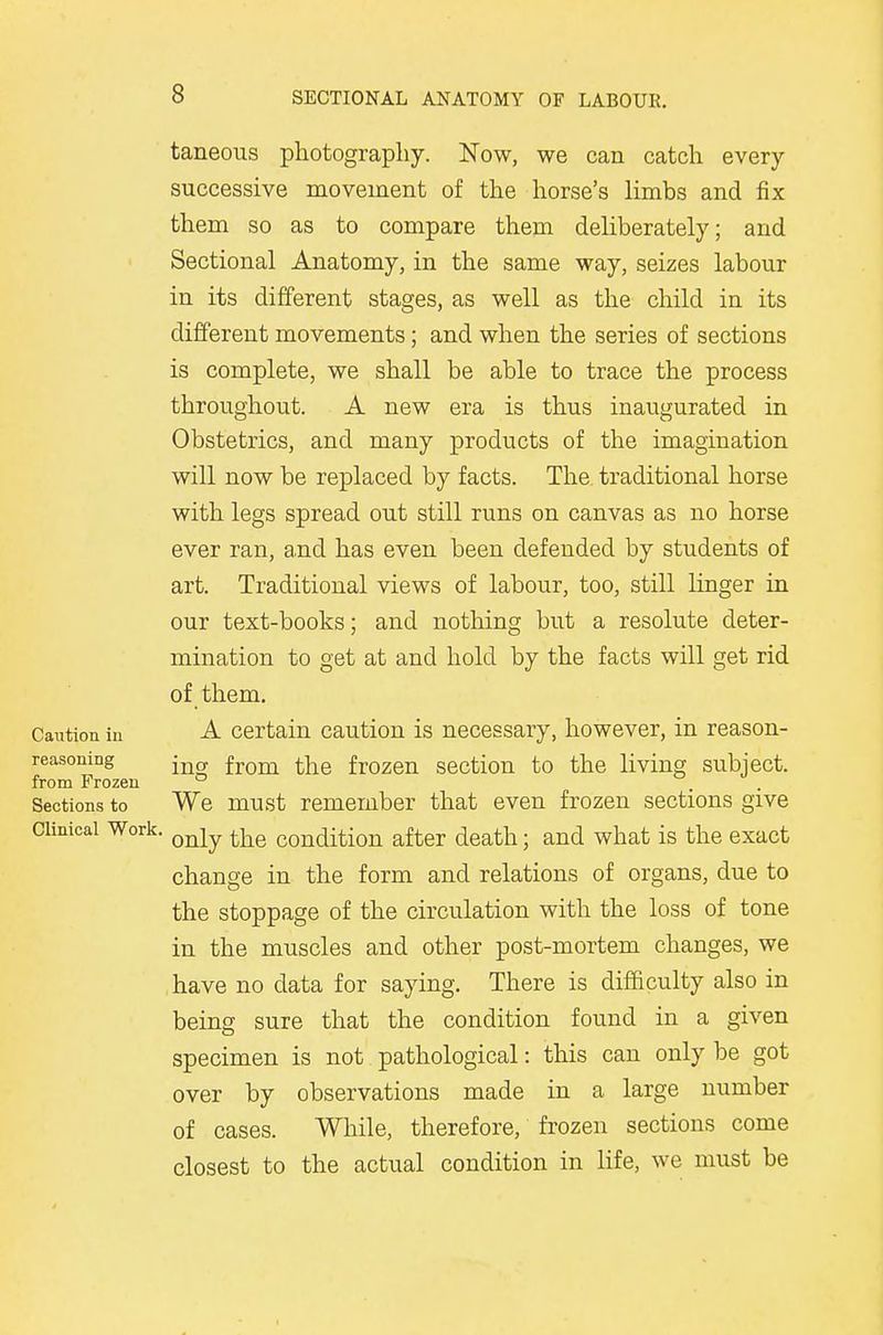 taneous photography. Now, we can catch every successive movement of the horse's limbs and fix them so as to compare them deliberately; and Sectional Anatomy, in the same way, seizes labour in its different stages, as well as the child in its different movements; and when the series of sections is complete, we shall be able to trace the process throughout. A new era is thus inaugurated in Obstetrics, and many products of the imagination will now be replaced by facts. The traditional horse with legs spread out still runs on canvas as no horse ever ran, and has even been defended by students of art. Traditional views of labour, too, still linger in our text-books; and nothing but a resolute deter- mination to get at and hold by the facts will get rid of them. A certain caution is necessary, however, in reason- ing from the frozen section to the living subject. We must remember that even frozen sections give Clinical Work. Qnly the condition after death; and what is the exact change in the form and relations of organs, due to the stoppage of the circulation with the loss of tone in the muscles and other post-mortem changes, we have no data for saying. There is difficulty also in being sure that the condition found in a given specimen is not pathological: this can only be got over by observations made in a large number of cases. While, therefore, frozen sections come closest to the actual condition in life, we must be Caution in reasoning from Frozen Sections to