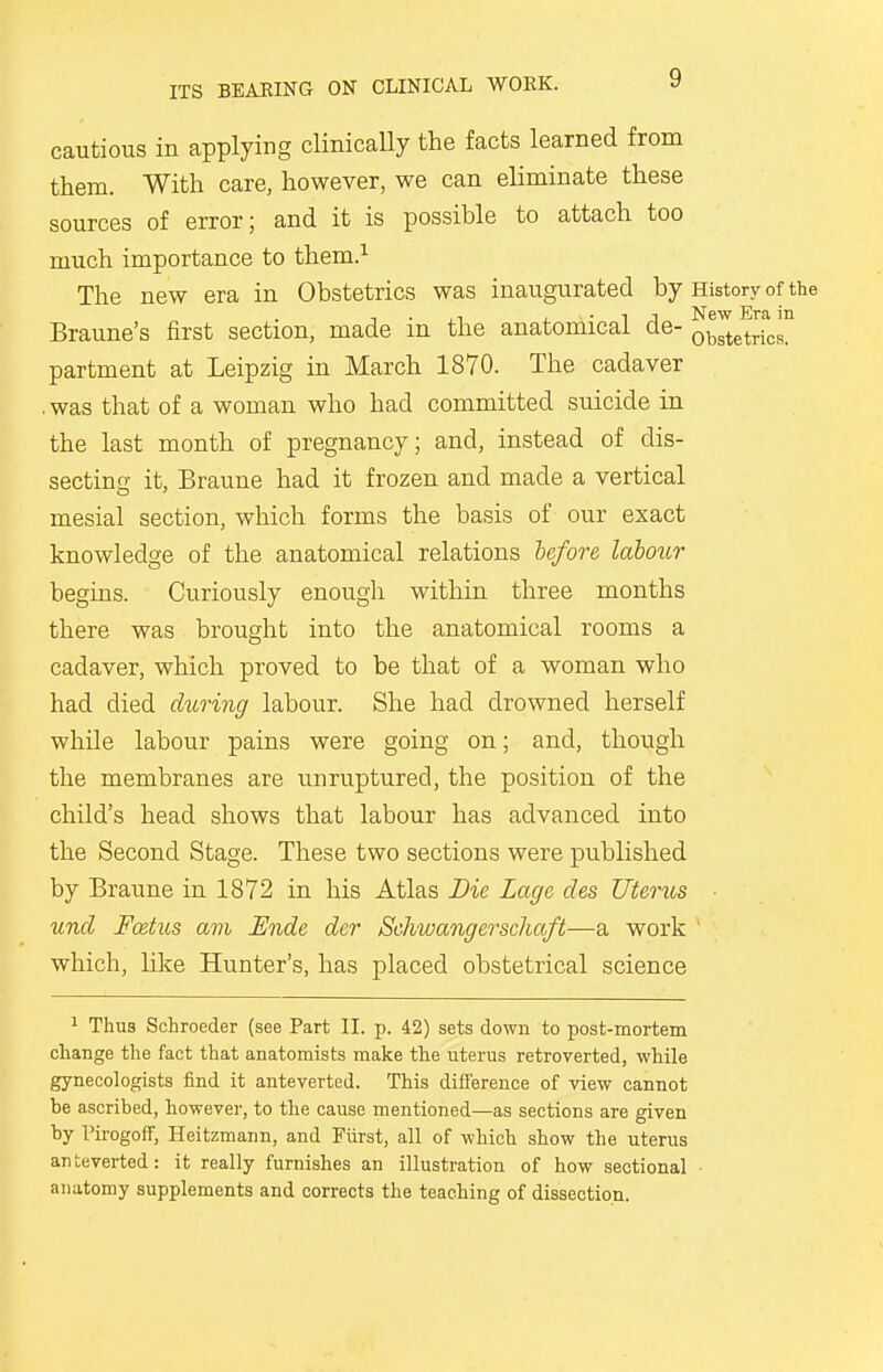 cautious in applying clinically the facts learned from them. With care, however, we can eliminate these sources of error; and it is possible to attach too much importance to them.1 The new era in Obstetrics was inaugurated by History of the Braune's first section, made in the anatomical de- oblSc™ partment at Leipzig in March 1870. The cadaver .was that of a woman who had committed suicide in the last month of pregnancy; and, instead of dis- secting it, Braune had it frozen and made a vertical mesial section, which forms the basis of our exact knowledge of the anatomical relations before labour begins. Curiously enough within three months there was brought into the anatomical rooms a cadaver, which proved to be that of a woman who had died during labour. She had drowned herself while labour pains were going on; and, though the membranes are unruptured, the position of the child's head shows that labour has advanced into the Second Stage. These two sections were published by Braune in 1872 in his Atlas Die Lage des Uterus und Foetus am Ende der Schwangerschaft—a work which, like Hunter's, has placed obstetrical science 1 Thus Schroeder (see Part II. p. 42) sets down to post-mortem change the fact that anatomists make the uterus retroverted, while gynecologists find it anteverted. This difference of view cannot be ascribed, however, to the cause mentioned—as sections are given by Pirogoff, Heitzmann, and Fiirst, all of which show the uterus anteverted: it really furnishes an illustration of how sectional anatomy supplements and corrects the teaching of dissection.