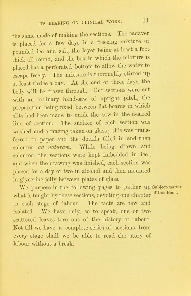 the same mode of making the sections. The cadaver is placed for a, few days in a freezing mixture of pounded ice and salt, the layer being at least a foot thick aU round, and the box in which the mixture is placed has a perforated bottom to allow the water to escape freely. The mixture is thoroughly stirred up at least thrice a day. At the end of three days, the body will be frozen through. Our sections were cut with an ordinary hand-saw of upright pitch, the preparation being fixed between flat boards in which slits had been made to guide the saw in the desired line of section. The surface of each section was washed, and a tracing taken on glass ; this was trans- ferred to paper, and the details filled in and then coloured ad naturam. While being drawn and coloured, the sections were kept imbedded in ice ; and when the drawing was finished, each section was placed for a day or two in alcohol and then mounted in glycerine jelly between plates of glass. We purpose in the following pages to gather up Subject-matter what is taught by these sections, devoting one chapter of thls Book' to each stage of labour. The facts are few and isolated. We have only, so to speak, one or two scattered leaves torn out of the history of labour. Not till we have a complete series of sections from every stage shall we be able to read the story of labour without a break.
