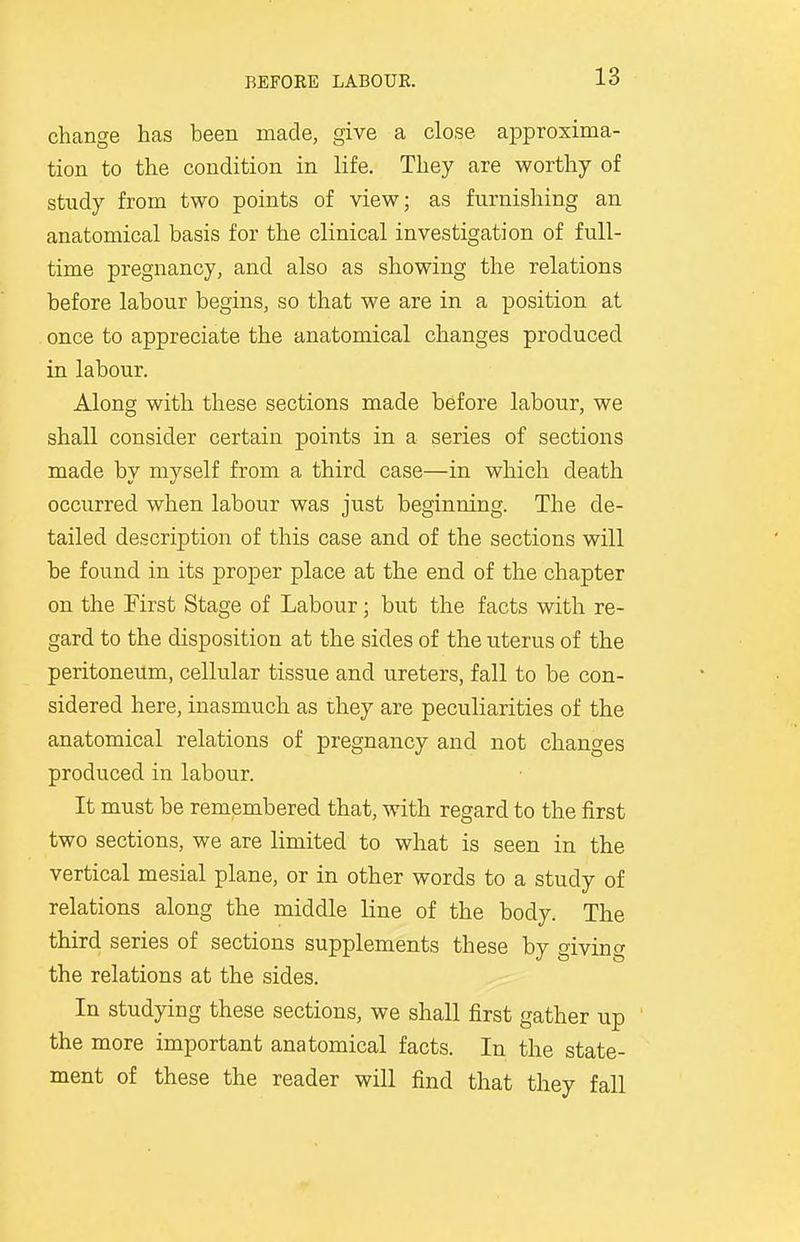 change has been made, give a close approxima- tion to the condition in life. They are worthy of study from two points of view; as furnishing an anatomical basis for the clinical investigation of full- time pregnancy, and also as showing the relations before labour begins, so that we are in a position at once to appreciate the anatomical changes produced in labour. Along with these sections made before labour, we shall consider certain points in a series of sections made by myself from a third case—in which death occurred when labour was just beginning. The de- tailed description of this case and of the sections will be found in its proper place at the end of the chapter on the First Stage of Labour; but the facts with re- gard to the disposition at the sides of the uterus of the peritoneum, cellular tissue and ureters, fall to be con- sidered here, inasmuch as they are peculiarities of the anatomical relations of pregnancy and not changes produced in labour. It must be remembered that, with regard to the first two sections, we are limited to what is seen in the vertical mesial plane, or in other words to a study of relations along the middle line of the body. The third series of sections supplements these by giving the relations at the sides. In studying these sections, we shall first gather up the more important anatomical facts. In the state- ment of these the reader will find that they fall