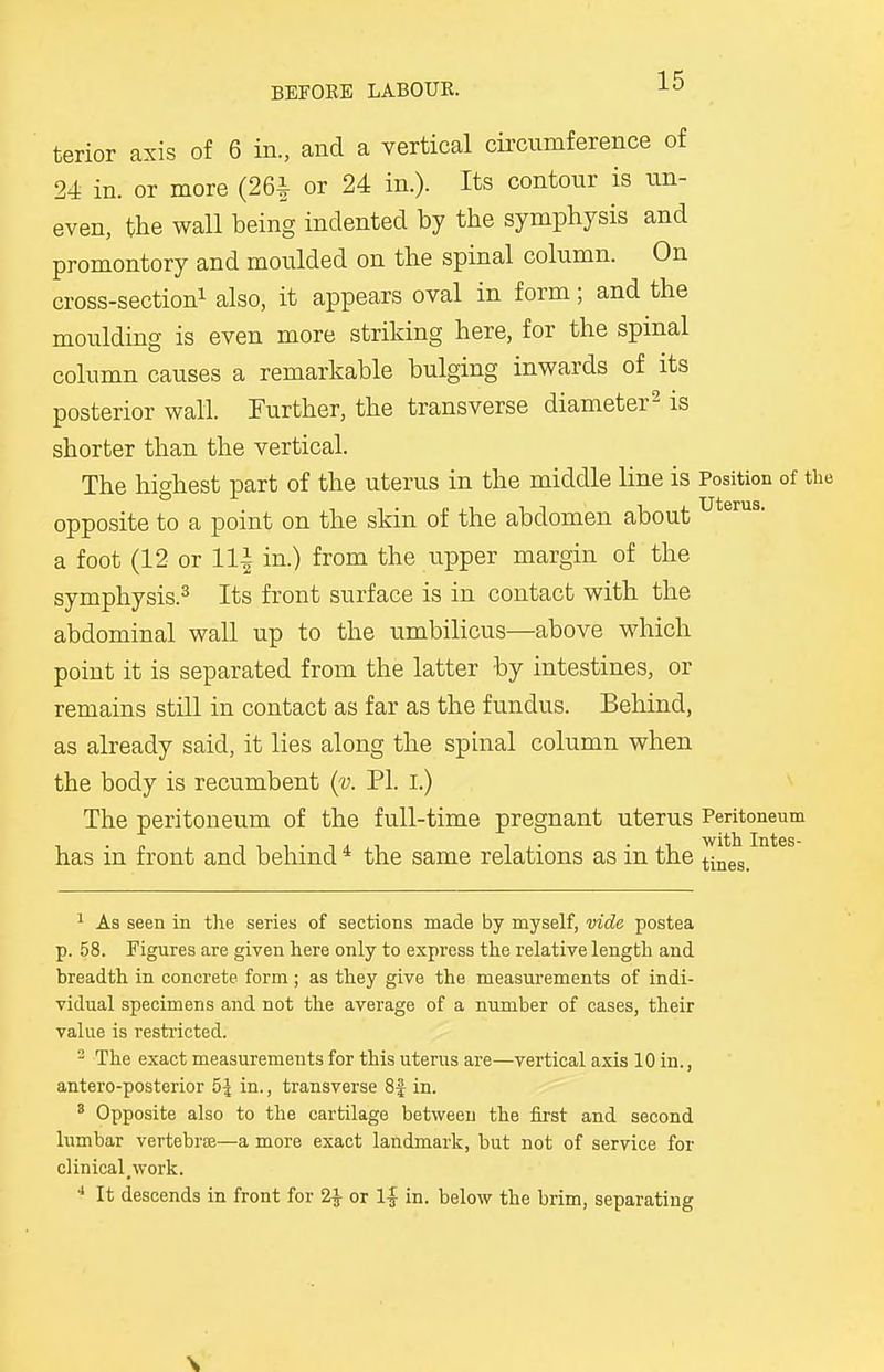 terior axis of 6 in., and a vertical circumference of 24 in. or more (26| or 24 in.). Its contour is un- even, the wall being indented by the symphysis and promontory and moulded on the spinal column. On cross-section1 also, it appears oval in form; and the moulding is even more striking here, for the spinal column causes a remarkable bulging inwards of its posterior wall. Further, the transverse diameter2 is shorter than the vertical. The highest part of the uterus in the middle line is Position of the opposite to a point on the skin of the abdomen about uterus- a foot (12 or Hi in.) from the upper margin of the symphysis.3 Its front surface is in contact with the abdominal wall up to the umbilicus—above which point it is separated from the latter by intestines, or remains still in contact as far as the fundus. Behind, as already said, it lies along the spinal column when the body is recumbent (v. PI. I.) The peritoneum of the full-time pregnant uterus Peritoneum has in front and behind4 the same relations as in the tines 1 As seen in the series of sections made by myself, vide postea p. 58. Figures are given here only to express the relative length and breadth in concrete form ; as they give the measurements of indi- vidual specimens and not the average of a number of cases, their value is restricted. 2 The exact measurements for this uterus are—vertical axis 10 in., antero-posterior 5^ in., transverse 8f in. 8 Opposite also to the cartilage between the first and second lumbar vertebra—a more exact landmark, but not of service for clinical.work. 4 It descends in front for 2£ or l£ in. below the brim, separating