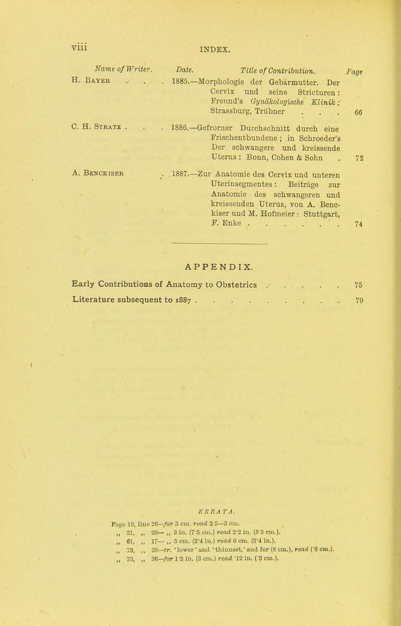 Name of Writer. Date. Title of Contribution. Page H. Bayer . . . 1885.—Morphologie der Gebarmutter. Der Cervix und seine Stricturen: Freimd's Gynakologische Klinik: Strassburg, Trubner ... 66 C. H. Stratz . . . 1886.—Gefrorner Durchschnitt durch eine Frischentbundene; in Schroeder's Der scbwangere und kreissende Uterus : Bonn, Cohen & Sohn . 72 A. Benceiser . 1887.—Zur Anatomie des Cervix und unteren Uterinsegmentes: Beitrage zur Anatomie des schwangeren und kreissenden Uterus, von A. Benc- kiser und M. Hofmeier : Stuttgart, F. Enke . . . ... 74 APPENDIX. Early Contributions of Anatomy to Obstetrics 75 Literature subsequent to 1887 79 t KRRA TA. Age II), line 26—for 3 cm. read 2 5—3 cm. 21, „ 20— „ 3 in. (7'5 cm.) read 2'2 in. (5 5 cm.). 61, „ 17— „ 5 cm. (2'4 in.) read li cm. (2'4 in.). 73, „ 35—tr. ' lower' anil ' thinnest,' and for (8 cm.), read (8 cm.). 78, ,, 36—for 1'2 in. (3 cm.) read 12 in. ( 3 cm.).